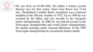 • He was born on 01-04-1982. His father a former javelin
thrower was his first coach. Tom’s best throw was 71.64
mts. Thorkildsen’s mother Bente Amundsen was a national
medalist in the 100 mts. hurdles in 1972. Up to 1999 he was
coached by his father and was seventh in the European
junior championship. In 2000 he was placed second in the
Norwegian championship and world junior championship.
He started coaching under Asmund Martinsen. In the 1994
Norwegian championship he secured the bronze medal.
M.V.HERWADKAR ENGLISH MEDIUM SCHOOL 21
 