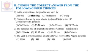 II. CHOOSE THE CORRECT ANSWER FROM THE
FOLLOWING FOUR CHOICES.
1) In the ancient times the javelin was used for
(1) Food (2) Hunting (3) Protection (4) to dig
2) Distance thrown by state athlete KashinathNaik in the 19th
Commonwealth games is.
(1) 76.29 mts. (2) 73.28 mts. (3) 74.29 mts. (4) 73.77 mts.
3) The personal best of international athlete Andreas Thorkildsen is
(1) 91.59 mts. (2) 90.57 mts. (3) 91.28 mts. (4) 84.74 mts.
4) The year in which national athlete Sabir Ali received the Arjuna award is
(1) 1980 (2) 1981 (3) 1984 (4) 1985
M.V.HERWADKAR ENGLISH MEDIUM SCHOOL 23
 