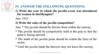 IV. ANSWER THE FOLLOWING QUESTIONS.
1) Write the year in which the javelin event was introduced
for women in theOlympics?
Ans: 1932
2) Write the rules of the javelin competition?
Ans: * The javelin should be thrown from within the runway.
* The javelin should be compulsorily held at the grip so that the
palm is facing upward.
* The mark of the javelin point should be within the lines of the
sector.
* Until the javelin lands the thrower may not leave the runway.
M.V.HERWADKAR ENGLISH MEDIUM SCHOOL 25
 