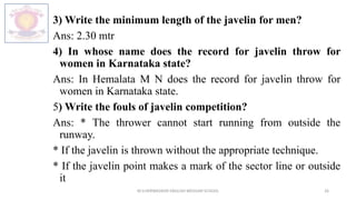 3) Write the minimum length of the javelin for men?
Ans: 2.30 mtr
4) In whose name does the record for javelin throw for
women in Karnataka state?
Ans: In Hemalata M N does the record for javelin throw for
women in Karnataka state.
5) Write the fouls of javelin competition?
Ans: * The thrower cannot start running from outside the
runway.
* If the javelin is thrown without the appropriate technique.
* If the javelin point makes a mark of the sector line or outside
it
M.V.HERWADKAR ENGLISH MEDIUM SCHOOL 26
 