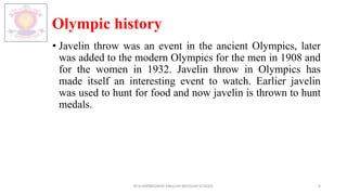 Olympic history
• Javelin throw was an event in the ancient Olympics, later
was added to the modern Olympics for the men in 1908 and
for the women in 1932. Javelin throw in Olympics has
made itself an interesting event to watch. Earlier javelin
was used to hunt for food and now javelin is thrown to hunt
medals.
M.V.HERWADKAR ENGLISH MEDIUM SCHOOL 4
 
