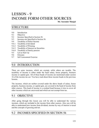 LESSON - 9
INCOME FORM OTHER SOURCES
                                                           Mr. Surender Munjal

STRUCTURE
9.0     Introduction
9.1     Objective
9.2     Incomes Specified in Section 56
9.3     Incomes not Specified in Section 56
9.4     Taxability of Select Income
9.4.1   Taxability of dividend
9.4.2   Taxability of Winning
9.4.3   Taxability of Interest on Securities
9.4.4   Taxability of family pension
9.5     Let us Sum Up
9.6     Glossary
9.7     Self Assessment Exercise



9.0 INTRODUCTION
There are some incomes, which are exempt, while others are taxable. The
taxability of Income is either under the head salary, house property, business
income or capital gain. All of these heads of income are mentioned under section
16 of the income tax act. You have read about these income heads in the previous
lessons.

The incomes, which are neither covered under the above heads of salary, house
property, business income, or capital gain, are covered in the head of income from
other sources. This head of income is a residual head because it tries to cover all
other incomes which are uncovered and which are not exempt from tax.

9.1 OBJECTIVE
After going through this lesson you will be able to understand the various
incomes, which are included in the income from other sources. Also you will be
able to understand how income from dividend, income by way of interest is taxed
and the concepts of grossing and net.

9.2 INCOMES SPECIFIED IN SECTION 56

                                                                               133
 