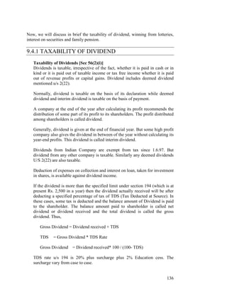Now, we will discuss in brief the taxability of dividend, winning from lotteries,
interest on securities and family pension.

9.4.1 TAXABILITY OF DIVIDEND
   Taxability of Dividends [Sec 56(2)(i)]
   Dividends is taxable, irrespective of the fact, whether it is paid in cash or in
   kind or it is paid out of taxable income or tax free income whether it is paid
   out of revenue profits or capital gains. Dividend includes deemed dividend
   mentioned u/s 2(22).

   Normally, dividend is taxable on the basis of its declaration while deemed
   dividend and interim dividend is taxable on the basis of payment.

   A company at the end of the year after calculating its profit recommends the
   distribution of some part of its profit to its shareholders. The profit distributed
   among shareholders is called dividend.

   Generally, dividend is given at the end of financial year. But some high profit
   company also gives the dividend in between of the year without calculating its
   year-end profits. This dividend is called interim dividend.

   Dividends from Indian Company are exempt from tax since 1.6.97. But
   dividend from any other company is taxable. Similarly any deemed dividends
   U/S 2(22) are also taxable.

   Deduction of expenses on collection and interest on loan, taken for investment
   in shares, is available against dividend income.

   If the dividend is more than the specified limit under section 194 (which is at
   present Rs. 2,500 in a year) then the dividend actually received will be after
   deducting a specified percentage of tax of TDS (Tax Deducted at Source). In
   these cases, some tax is deducted and the balance amount of Dividend is paid
   to the shareholder. The balance amount paid to shareholder is called net
   dividend or dividend received and the total dividend is called the gross
   dividend. Thus,

       Gross Dividend = Dividend received + TDS

       TDS    = Gross Dividend * TDS Rate

       Gross Dividend     = Dividend received* 100 / (100- TDS)

   TDS rate u/s 194 is 20% plus surcharge plus 2% Education cess. The
   surcharge vary from case to case.


                                                                                  136
 