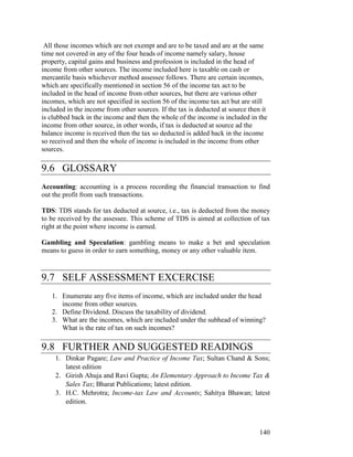 All those incomes which are not exempt and are to be taxed and are at the same
time not covered in any of the four heads of income namely salary, house
property, capital gains and business and profession is included in the head of
income from other sources. The income included here is taxable on cash or
mercantile basis whichever method assessee follows. There are certain incomes,
which are specifically mentioned in section 56 of the income tax act to be
included in the head of income from other sources, but there are various other
incomes, which are not specified in section 56 of the income tax act but are still
included in the income from other sources. If the tax is deducted at source then it
is clubbed back in the income and then the whole of the income is included in the
income from other source, in other words, if tax is deducted at source ad the
balance income is received then the tax so deducted is added back in the income
so received and then the whole of income is included in the income from other
sources.

9.6 GLOSSARY
Accounting: accounting is a process recording the financial transaction to find
out the profit from such transactions.

TDS: TDS stands for tax deducted at source, i.e., tax is deducted from the money
to be received by the assessee. This scheme of TDS is aimed at collection of tax
right at the point where income is earned.

Gambling and Speculation: gambling means to make a bet and speculation
means to guess in order to earn something, money or any other valuable item.



9.7 SELF ASSESSMENT EXCERCISE
   1. Enumerate any five items of income, which are included under the head
      income from other sources.
   2. Define Dividend. Discuss the taxability of dividend.
   3. What are the incomes, which are included under the subhead of winning?
      What is the rate of tax on such incomes?

9.8 FURTHER AND SUGGESTED READINGS
     1. Dinkar Pagare; Law and Practice of Income Tax; Sultan Chand & Sons;
        latest edition
     2. Girish Ahuja and Ravi Gupta; An Elementary Approach to Income Tax &
        Sales Tax; Bharat Publications; latest edition.
     3. H.C. Mehrotra; Income-tax Law and Accounts; Sahitya Bhawan; latest
        edition.



                                                                                140
 