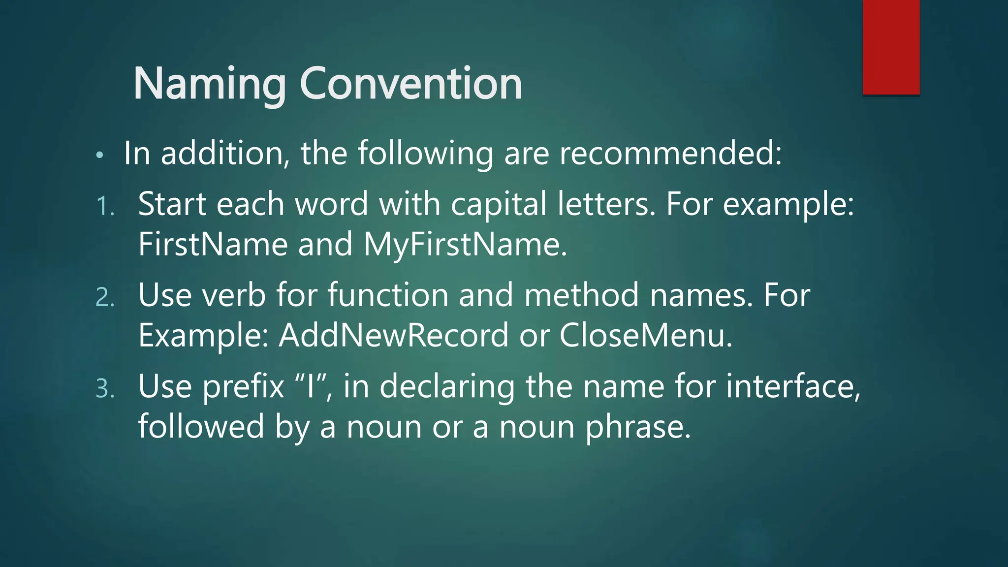 Naming Convention
• In addition, the following are recommended:
1. Start each word with capital letters. For example:
FirstName and MyFirstName.
2. Use verb for function and method names. For
Example: AddNewRecord or CloseMenu.
3. Use prefix “I”, in declaring the name for interface,
followed by a noun or a noun phrase.
 