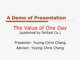 The Value of One Day  (published by FarEast Co.) Presenter: Yuying Chris Chang Advisor: Yuying Chris Chang A Demo of Presentation 
