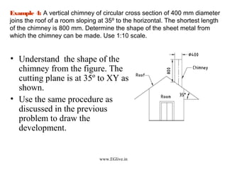 Example 4: A vertical chimney of circular cross section of 400 mm diameter
joins the roof of a room sloping at 35º to the horizontal. The shortest length
of the chimney is 800 mm. Determine the shape of the sheet metal from
which the chimney can be made. Use 1:10 scale.

• Understand the shape of the
chimney from the figure. The
cutting plane is at 35º to XY as
shown.
• Use the same procedure as
discussed in the previous
problem to draw the
development.

www.EGlive.in

 