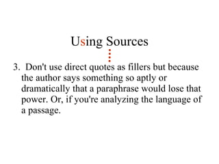 U s ing Sources 3.  Don't use direct quotes as fillers but because the author says something so aptly or dramatically that a paraphrase would lose that power. Or, if you're analyzing the language of a passage. 
