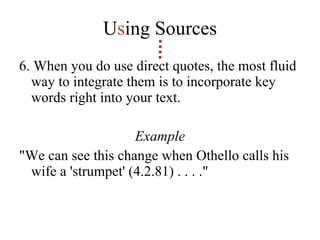 U s ing Sources 6. When you do use direct quotes, the most fluid way to integrate them is to incorporate key words right into your text.  Example "We can see this change when Othello calls his wife a 'strumpet' (4.2.81) . . . ." 