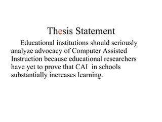 Educational institutions should seriously analyze advocacy of Computer Assisted Instruction because educational researchers have yet to prove that CAI  in schools substantially increases learning. Th e sis Statement 
