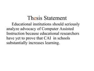 Educational institutions should seriously analyze advocacy of Computer Assisted Instruction because educational researchers have yet to prove that CAI  in schools substantially increases learning. Th e sis Statement 