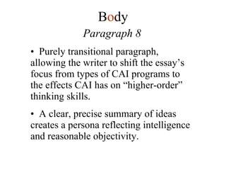 Paragraph 8 Purely transitional paragraph, allowing the writer to shift the essay’s focus from types of CAI programs to the effects CAI has on “higher-order” thinking skills. A clear, precise summary of ideas creates a persona reflecting intelligence and reasonable objectivity. B o dy 