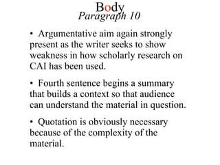 Paragraph 10 Argumentative aim again strongly present as the writer seeks to show weakness in how scholarly research on CAI has been used. Fourth sentence begins a summary that builds a context so that audience can understand the material in question. Quotation is obviously necessary because of the complexity of the material. B o dy 