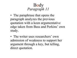 Paragraph 11 The paraphrase that opens the paragraph analyzes the previous quotation with a keen argumentative edge taken from Bass and Perkins’ own study. The writer uses researchers’ own admission of weakness to support her argument through a key, but telling, direct quotation. B o dy 