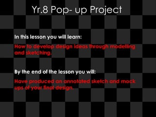 Yr.8 Pop- up Project In this lesson you will learn:  How to develop design ideas through modelling and sketching. By the end of the lesson you will:  Have produced an annotated sketch and mock ups of your final design. 