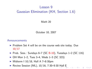 Lesson 9
      Gaussian Elimination (KH, Section 1.6)

                          Math 20


                      October 10, 2007

Announcements
   Problem Set 4 will be on the course web site today. Due
   10/17
   Prob. Sess.: Sundays 6–7 (SC B-10), Tuesdays 1–2 (SC 116)
   OH Mon 1–2, Tues 3–4, Weds 1–3 (SC 323)
   Midterm I 10/18, Hall A 7–8:30pm
   Review Session (ML), 10/16, 7:30–9:30 Hall E