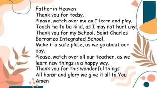 Father in Heaven
Thank you for today.
Please, watch over me as I learn and play.
Teach me to be kind, as I may not hurt any.
Thank you for my School, Saint Charles
Borromeo Integrated School,
Make it a safe place, as we go about our
day.
Please, watch over all our teacher, as we
learn new things in a happy way.
Thank you for this wonderful things
All honor and glory we give it all to You
Amen
 