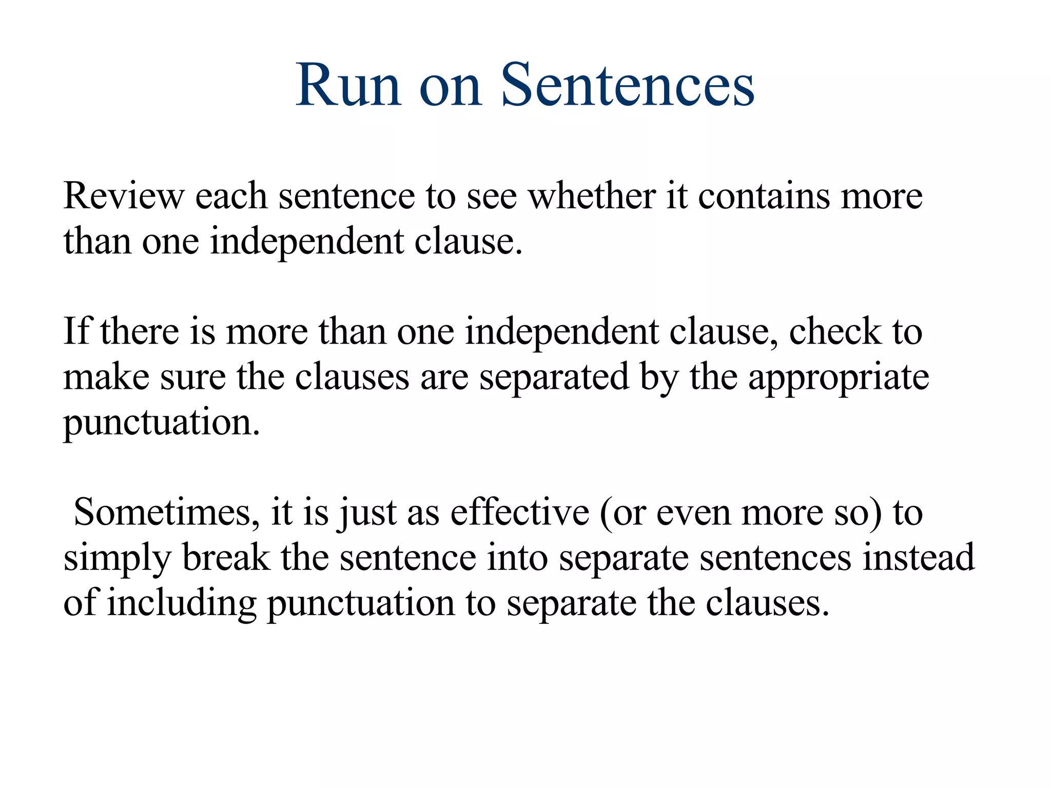 Run on Sentences Review each sentence to see whether it contains more than one independent clause. If there is more than one independent clause, check to make sure the clauses are separated by the appropriate punctuation. Sometimes, it is just as effective (or even more so) to simply break the sentence into separate sentences instead of including punctuation to separate the clauses. 