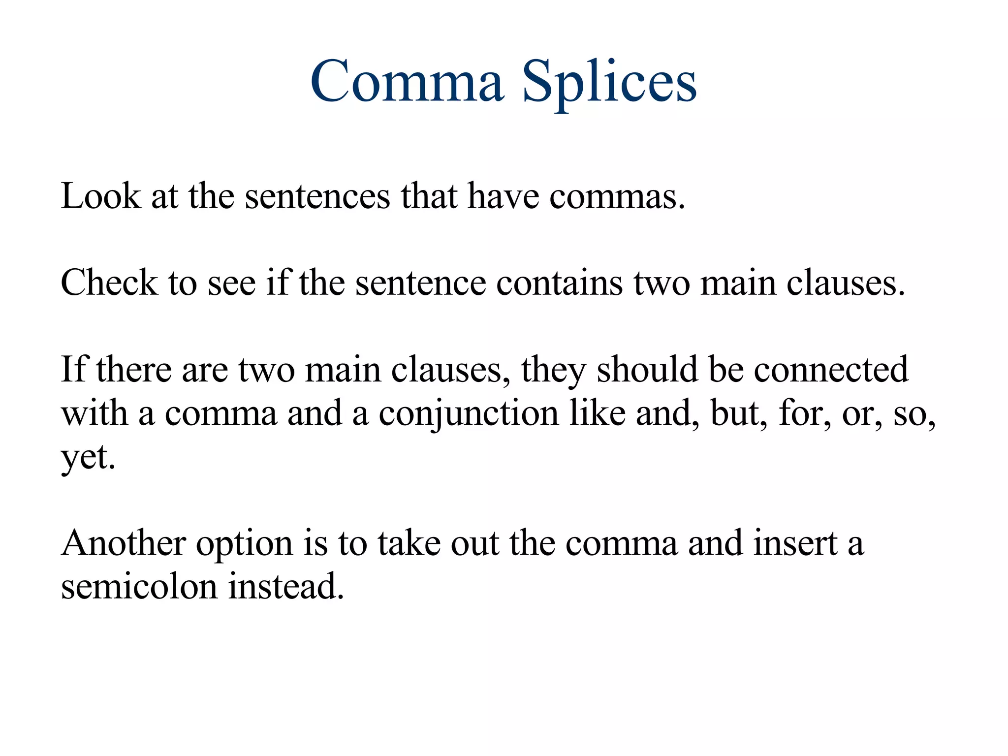 Comma Splices Look at the sentences that have commas. Check to see if the sentence contains two main clauses. If there are two main clauses, they should be connected with a comma and a conjunction like and, but, for, or, so, yet. Another option is to take out the comma and insert a semicolon instead. 