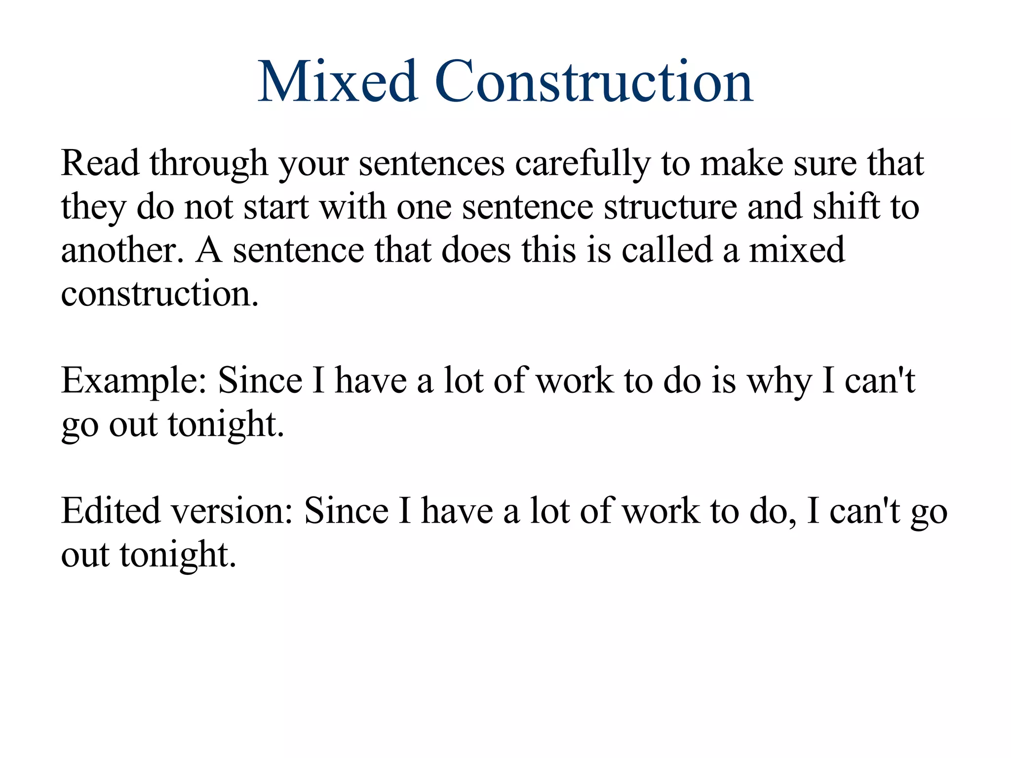 Mixed Construction Read through your sentences carefully to make sure that they do not start with one sentence structure and shift to another. A sentence that does this is called a mixed construction. Example: Since I have a lot of work to do is why I can't go out tonight. Edited version: Since I have a lot of work to do, I can't go out tonight.  