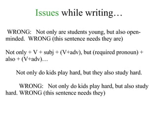 Issues  while writing… WRONG:  Not only are students young, but also open-minded.  WRONG (this sentence needs they are) Not only + V + subj + (V+adv), but (required pronoun) + also + (V+adv)… Not only do kids play hard, but they also study hard. WRONG:  Not only do kids play hard, but also study hard. WRONG (this sentence needs they) 