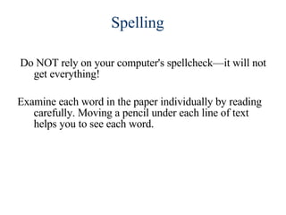 Do NOT rely on your computer's spellcheck—it will not get everything! Examine each word in the paper individually by reading carefully. Moving a pencil under each line of text helps you to see each word. Spelling 