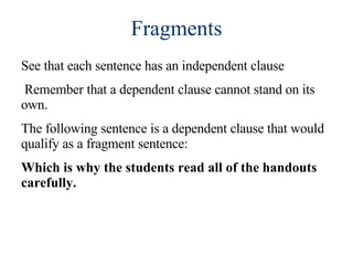 Fragments See that each sentence has an independent clause Remember that a dependent clause cannot stand on its own.  The following sentence is a dependent clause that would qualify as a fragment sentence:  Which is why the students read all of the handouts carefully. 