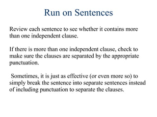 Run on Sentences Review each sentence to see whether it contains more than one independent clause. If there is more than one independent clause, check to make sure the clauses are separated by the appropriate punctuation. Sometimes, it is just as effective (or even more so) to simply break the sentence into separate sentences instead of including punctuation to separate the clauses. 