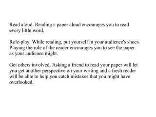 Read aloud. Reading a paper aloud encourages you to read every little word. Role-play. While reading, put yourself in your audience's shoes. Playing the role of the reader encourages you to see the paper as your audience might. Get others involved. Asking a friend to read your paper will let you get another perspective on your writing and a fresh reader will be able to help you catch mistakes that you might have overlooked. 