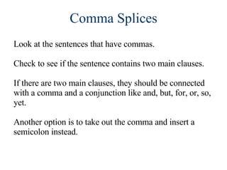 Comma Splices Look at the sentences that have commas. Check to see if the sentence contains two main clauses. If there are two main clauses, they should be connected with a comma and a conjunction like and, but, for, or, so, yet. Another option is to take out the comma and insert a semicolon instead. 