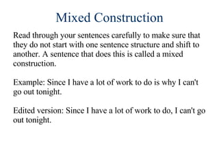 Mixed Construction Read through your sentences carefully to make sure that they do not start with one sentence structure and shift to another. A sentence that does this is called a mixed construction. Example: Since I have a lot of work to do is why I can't go out tonight. Edited version: Since I have a lot of work to do, I can't go out tonight.  