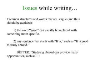 Issues  while writing… Common structures and words that are  vague (and thus should be avoided): 1) the word “good” can usually be replaced with something more specific. 2) any sentence that starts with “It is,” such as “It is good to study abroad.” BETTER: “Studying abroad can provide many opportunities, such as…” 