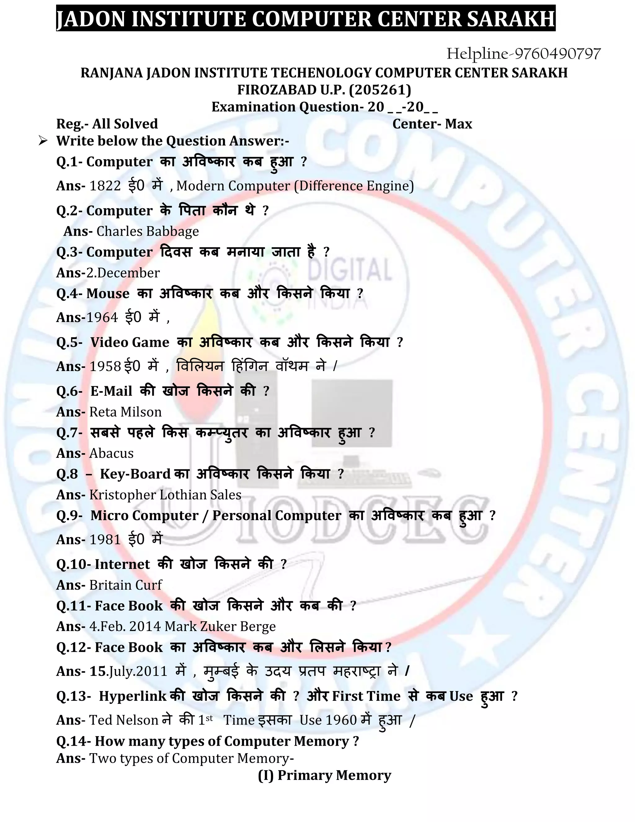 JADON INSTITUTE COMPUTER CENTER SARAKH
RANJANA JADON INSTITUTE TECHENOLOGY COMPUTER CENTER SARAKH
FIROZABAD U.P. (205261)
Examination Question- 20 _ _-20_ _
Reg.- All Solved Center- Max
 Write below the Question Answer:-
Q.1- Computer का अविष्काय कफ हुआ ?
Ans- 1822 ई0 में , Modern Computer (Difference Engine)
Q.2- Computer के वऩता कौन थे ?
Ans- Charles Babbage
Q.3- Computer ददिस कफ भनामा जाता है ?
Ans-2.December
Q.4- Mouse का अविष्काय कफ औय ककसने ककमा ?
Ans-1964 ई0 में ,
Q.5- Video Game का अविष्काय कफ औय ककसने ककमा ?
Ans- 1958 ई0 में , विलऱयन ह िंगिन िॉथम ने /
Q.6- E-Mail की खोज ककसने की ?
Ans- Reta Milson
Q.7- सफसे ऩहरे ककस कम्प्मुतय का अविष्काय हुआ ?
Ans- Abacus
Q.8 – Key-Board का अविष्काय ककसने ककमा ?
Ans- Kristopher Lothian Sales
Q.9- Micro Computer / Personal Computer का अविष्काय कफ हुआ ?
Ans- 1981 ई0 में
Q.10- Internet की खोज ककसने की ?
Ans- Britain Curf
Q.11- Face Book की खोज ककसने औय कफ की ?
Ans- 4.Feb. 2014 Mark Zuker Berge
Q.12- Face Book का अविष्काय कफ औय लरसने ककमा ?
Ans- 15.July.2011 में , मुम्बई के उदय प्रतप म राष्ट्रा ने /
Q.13- Hyperlink की खोज ककसने की ? औय First Time से कफ Use हुआ ?
Ans- Ted Nelson ने की 1st Time इसका Use 1960 में ुआ /
Q.14- How many types of Computer Memory ?
Ans- Two types of Computer Memory-
(I) Primary Memory
 