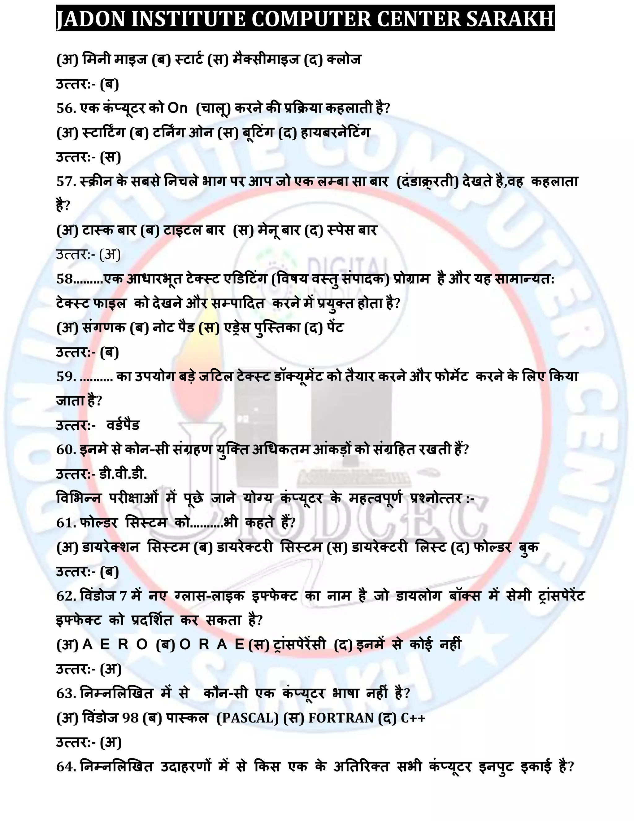 JADON INSTITUTE COMPUTER CENTER SARAKH
(अ) लभनी भाइज (फ) स्टाटा (स) भैक्सीभाइज (द) क्रोज
उत्तय:- (फ)
56. एक कॊ ्मूटय को On (चारू) कयने की रकिमा कहराती है?
(अ) स्टादटिंग (फ) टतनिंग ओन (स) फूदटॊग (द) हामफयनेदटॊग
उत्तय:- (स)
57. स्िीन के सफसे तनचरे बाग ऩय आऩ जो एक रम्पफा सा फाय (दॊडाि्यती) देखते है,िह कहराता
है?
(अ) टास्क फाय (फ) टाइटर फाय (स) भेनू फाय (द) स्ऩेस फाय
उत्तर:- (अ)
58.........एक आधायबूत टेक्स्ट एडडदटॊग (विषम िस्तु सॊऩादक) रोग्राभ है औय मह साभान्मत:
टेक्स्ट पाइर को देखने औय सम्पऩाददत कयने भें रमुक्त होता है?
(अ) सॊगर्क (फ) नोट ऩैड (स) एड्रेस ऩुस्स्तका (द) ऩेंट
उत्तय:- (फ)
59. .......... का उऩमोग फड़े जदटर टेक्स्ट डॉक्मूभेंट को तैमाय कयने औय पोभेट कयने के लरए ककमा
जाता है?
उत्तय:- िडाऩैड
60. इनभे से कोन-सी सॊग्रहर् मुस्क्त अधधकतभ आॊकड़ों को सॊग्रदहत यखती हैं?
उत्तय:- डी.िी.डी.
विलबन्न ऩयीऺाओॊ भें ऩूछे जाने मोग्म कॊ ्मूटय के भहत्िऩूर्ा रश्नोत्तय :-
61. पोल्डय लसस्टभ को..........बी कहते हैं?
(अ) डामयेक्िन लसस्टभ (फ) डामयेक्टयी लसस्टभ (स) डामयेक्टयी लरस्ट (द) पोल्डय फुक
उत्तय:- (फ)
62. विॊडोज 7 भें नए ग्रास-राइक इफ्पे क्ट का नाभ है जो डामरोग फॉक्स भें सेभी ट्ाॊसऩेयेंट
इफ्पे क्ट को रदलिात कय सकता है?
(अ) A E R O (फ) O R A E (स) ट्ाॊसऩेयेंसी (द) इनभें से कोई नहीॊ
उत्तय:- (अ)
63. तनम्पनलरखखत भें से कौन-सी एक कॊ ्मूटय बाषा नहीॊ है?
(अ) विॊडोज 98 (फ) ऩास्कर (PASCAL) (स) FORTRAN (द) C++
उत्तय:- (अ)
64. तनम्पनलरखखत उदाहयर्ों भें से ककस एक के अततरयक्त सबी कॊ ्मूटय इनऩुट इकाई है?
 