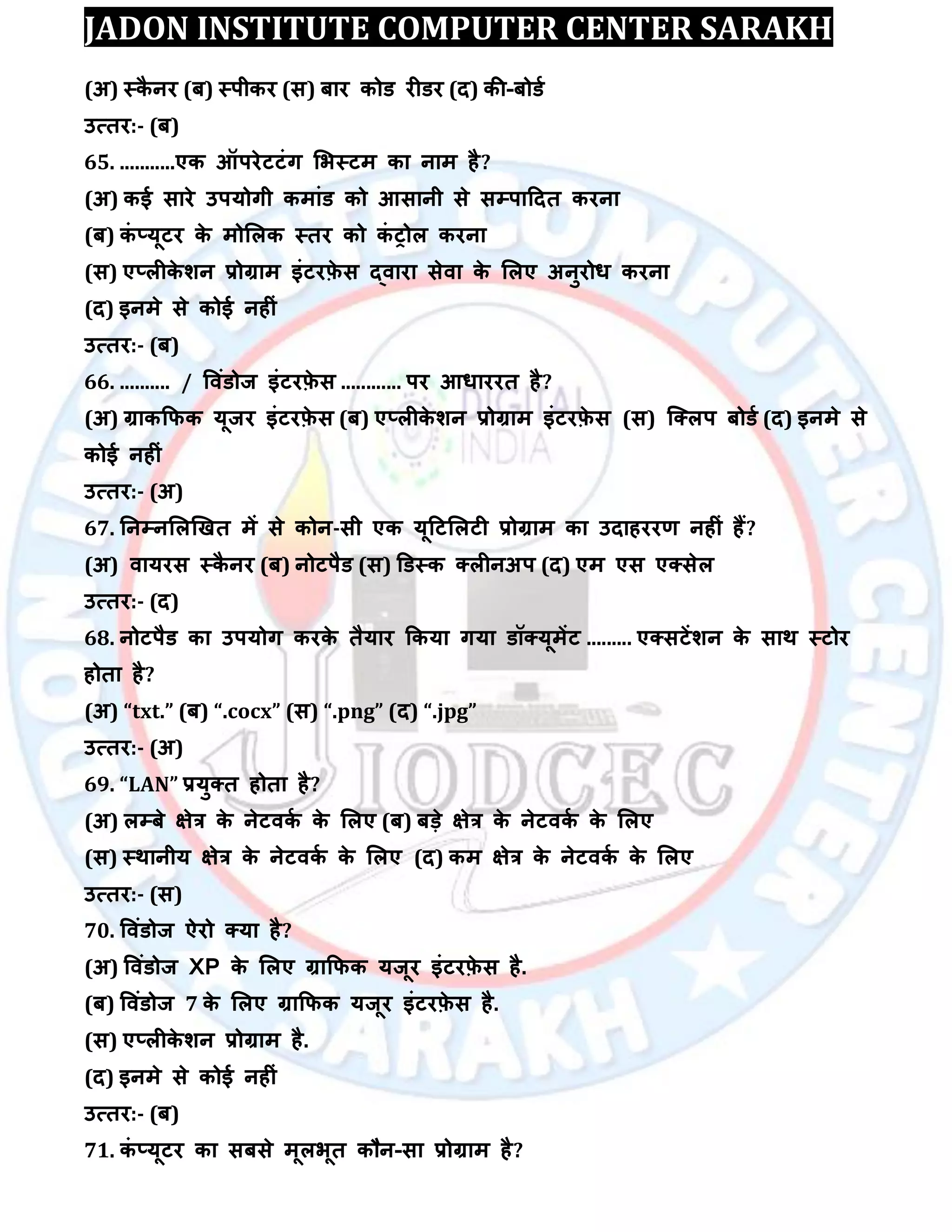 JADON INSTITUTE COMPUTER CENTER SARAKH
(अ) स्कै नय (फ) स्ऩीकय (स) फाय कोड यीडय (द) की-फोडा
उत्तय:- (फ)
65. ...........एक ऑऩयेटटॊग लबस्टभ का नाभ है?
(अ) कई साये उऩमोगी कभाॊड को आसानी से सम्पऩाददत कयना
(फ) कॊ ्मूटय के भोलरक स्तय को कॊ ट्ोर कयना
(स) ए्रीके िन रोग्राभ इॊटयफ़े स द्िाया सेिा के लरए अनुयोध कयना
(द) इनभे से कोई नहीॊ
उत्तय:- (फ)
66. .......... / विॊडोज इॊटयफ़े स ............ ऩय आधाययत है?
(अ) ग्राककपक मूजय इॊटयफ़े स (फ) ए्रीके िन रोग्राभ इॊटयफ़े स (स) स्क्रऩ फोडा (द) इनभे से
कोई नहीॊ
उत्तय:- (अ)
67. तनम्पनलरखखत भें से कोन-सी एक मूदटलरटी रोग्राभ का उदाहययर् नहीॊ हैं?
(अ) िामयस स्कै नय (फ) नोटऩैड (स) डडस्क क्रीनअऩ (द) एभ एस एक्सेर
उत्तय:- (द)
68. नोटऩैड का उऩमोग कयके तैमाय ककमा गमा डॉक्मूभेंट ......... एक्सटेंिन के साथ स्टोय
होता है?
(अ) “txt.” (फ) “.cocx” (स) “.png” (द) “.jpg”
उत्तय:- (अ)
69. “LAN” रमुक्त होता है?
(अ) रम्पफे ऺेत्र के नेटिका के लरए (फ) फड़े ऺेत्र के नेटिका के लरए
(स) स्थानीम ऺेत्र के नेटिका के लरए (द) कभ ऺेत्र के नेटिका के लरए
उत्तय:- (स)
70. विॊडोज ऐयो क्मा है?
(अ) विॊडोज XP के लरए ग्राकपक मजूय इॊटयफ़े स है.
(फ) विॊडोज 7 के लरए ग्राकपक मजूय इॊटयफ़े स है.
(स) ए्रीके िन रोग्राभ है.
(द) इनभे से कोई नहीॊ
उत्तय:- (फ)
71. कॊ ्मूटय का सफसे भूरबूत कौन-सा रोग्राभ है?
 