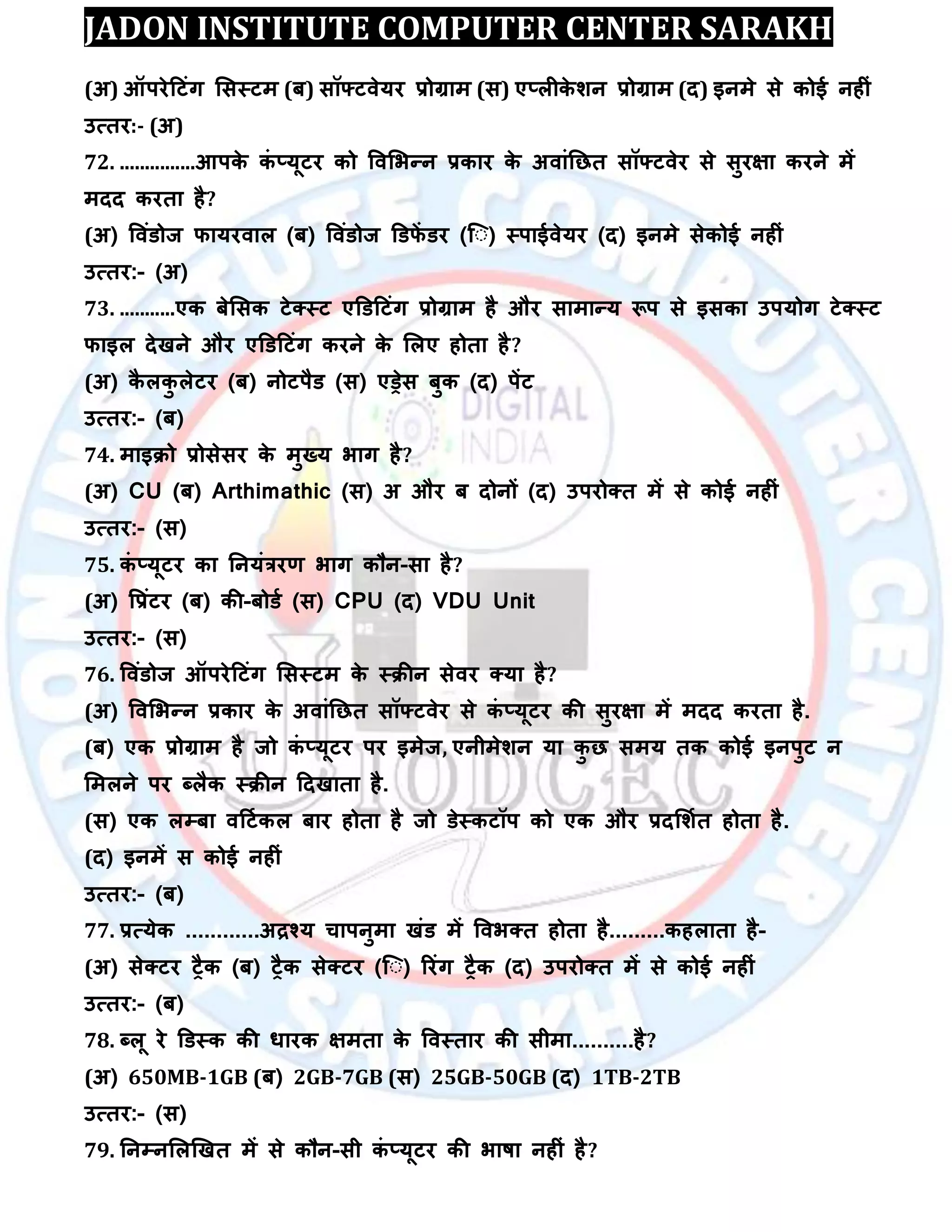 JADON INSTITUTE COMPUTER CENTER SARAKH
(अ) ऑऩयेदटॊग लसस्टभ (फ) सॉफ्टिेमय रोग्राभ (स) ए्रीके िन रोग्राभ (द) इनभे से कोई नहीॊ
उत्तय:- (अ)
72. ...............आऩके कॊ ्मूटय को विलबन्न रकाय के अिाॊतछत सॉफ्टिेय से सुयऺा कयने भें
भदद कयता है?
(अ) विॊडोज पामयिार (फ) विॊडोज डडपें डय (स् ) स्ऩाईिेमय (द) इनभे सेकोई नहीॊ
उत्तय:- (अ)
73. ...........एक फेलसक टेक्स्ट एडडदटॊग रोग्राभ है औय साभान्म रूऩ से इसका उऩमोग टेक्स्ट
पाइर देखने औय एडडदटॊग कयने के लरए होता है?
(अ) कै रकु रेटय (फ) नोटऩैड (स) एड्रेस फुक (द) ऩेंट
उत्तय:- (फ)
74. भाइिो रोसेसय के भुख्म बाग है?
(अ) CU (फ) Arthimathic (स) अ औय फ दोनों (द) उऩयोक्त भें से कोई नहीॊ
उत्तय:- (स)
75. कॊ ्मूटय का तनमॊत्रयर् बाग कौन-सा है?
(अ) वरॊटय (फ) की-फोडा (स) CPU (द) VDU Unit
उत्तय:- (स)
76. विॊडोज ऑऩयेदटॊग लसस्टभ के स्िीन सेिय क्मा है?
(अ) विलबन्न रकाय के अिाॊतछत सॉफ्टिेय से कॊ ्मूटय की सुयऺा भें भदद कयता है.
(फ) एक रोग्राभ है जो कॊ ्मूटय ऩय इभेज, एनीभेिन मा कु छ सभम तक कोई इनऩुट न
लभरने ऩय ब्रैक स्िीन ददखाता है.
(स) एक रम्पफा िदटाकर फाय होता है जो डेस्कटॉऩ को एक औय रदलिात होता है.
(द) इनभें स कोई नहीॊ
उत्तय:- (फ)
77. रत्मेक ............अद्रश्म चाऩनुभा खॊड भें विबक्त होता है.........कहराता है-
(अ) सेक्टय ट्ैक (फ) ट्ैक सेक्टय (स् ) रयॊग ट्ैक (द) उऩयोक्त भें से कोई नहीॊ
उत्तय:- (फ)
78. ब्रू ये डडस्क की धायक ऺभता के विस्ताय की सीभा..........है?
(अ) 650MB-1GB (फ) 2GB-7GB (स) 25GB-50GB (द) 1TB-2TB
उत्तय:- (स)
79. तनम्पनलरखखत भें से कौन-सी कॊ ्मूटय की बाषा नहीॊ है?
 
