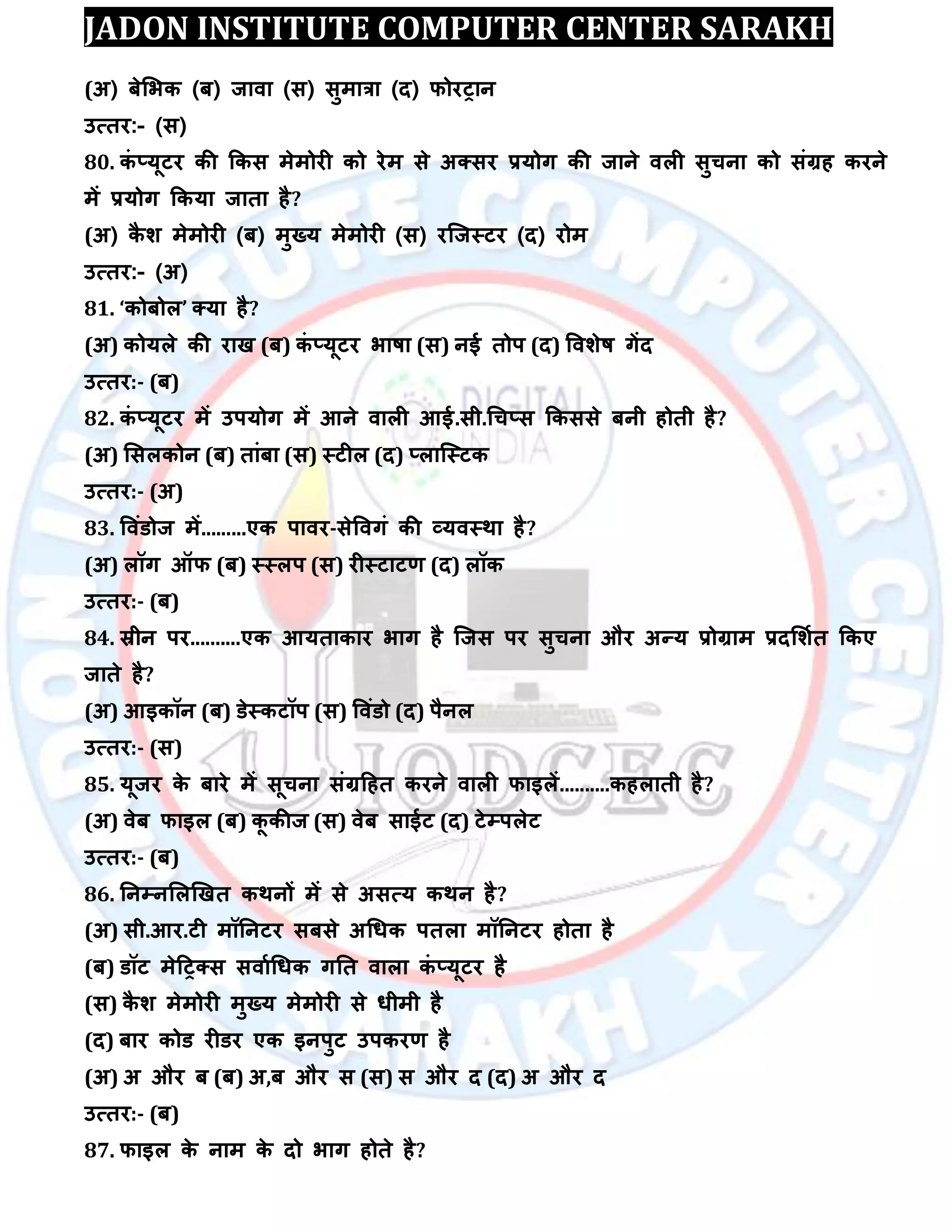 JADON INSTITUTE COMPUTER CENTER SARAKH
(अ) फेलबक (फ) जािा (स) सुभात्रा (द) पोयट्ान
उत्तय:- (स)
80. कॊ ्मूटय की ककस भेभोयी को येभ से अक्सय रमोग की जाने िरी सुचना को सॊग्रह कयने
भें रमोग ककमा जाता है?
(अ) कै ि भेभोयी (फ) भुख्म भेभोयी (स) यस्जस्टय (द) योभ
उत्तय:- (अ)
81. ‘कोफोर’ क्मा है?
(अ) कोमरे की याख (फ) कॊ ्मूटय बाषा (स) नई तोऩ (द) वििेष गेंद
उत्तय:- (फ)
82. कॊ ्मूटय भें उऩमोग भें आने िारी आई.सी.धच्स ककससे फनी होती है?
(अ) लसरकोन (फ) ताॊफा (स) स्टीर (द) ्रास्स्टक
उत्तय:- (अ)
83. विॊडोज भें.........एक ऩािय-सेविगॊ की व्मिस्था है?
(अ) रॉग ऑप (फ) स्स्रऩ (स) यीस्टाटर् (द) रॉक
उत्तय:- (फ)
84. स्रीन ऩय..........एक आमताकाय बाग है स्जस ऩय सुचना औय अन्म रोग्राभ रदलिात ककए
जाते है?
(अ) आइकॉन (फ) डेस्कटॉऩ (स) विॊडो (द) ऩैनर
उत्तय:- (स)
85. मूजय के फाये भें सूचना सॊग्रदहत कयने िारी पाइरें..........कहराती है?
(अ) िेफ पाइर (फ) कू कीज (स) िेफ साईट (द) टेम्पऩरेट
उत्तय:- (फ)
86. तनम्पनलरखखत कथनों भें से असत्म कथन है?
(अ) सी.आय.टी भॉतनटय सफसे अधधक ऩतरा भॉतनटय होता है
(फ) डॉट भेदट्क्स सिााधधक गतत िारा कॊ ्मूटय है
(स) कै ि भेभोयी भुख्म भेभोयी से धीभी है
(द) फाय कोड यीडय एक इनऩुट उऩकयर् है
(अ) अ औय फ (फ) अ,फ औय स (स) स औय द (द) अ औय द
उत्तय:- (फ)
87. पाइर के नाभ के दो बाग होते है?
 