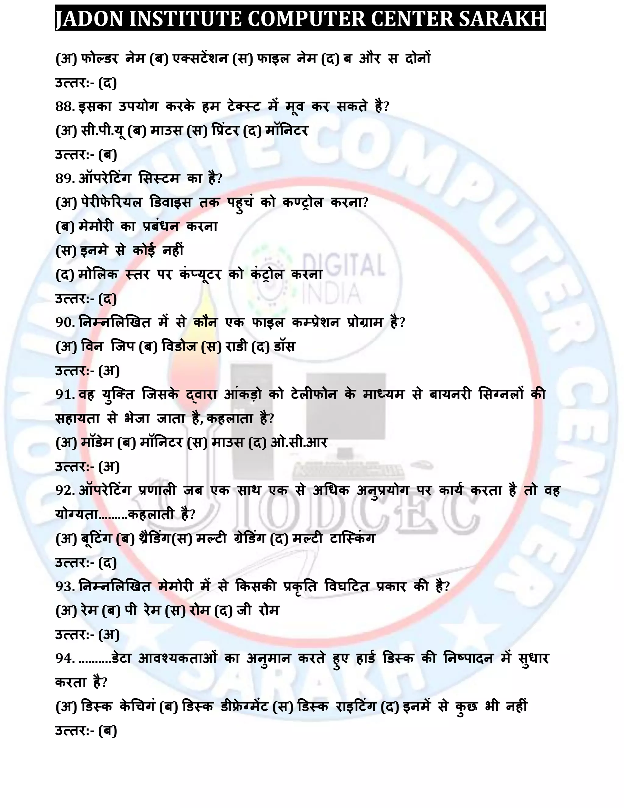 JADON INSTITUTE COMPUTER CENTER SARAKH
(अ) पोल्डय नेभ (फ) एक्सटेंिन (स) पाइर नेभ (द) फ औय स दोनों
उत्तय:- (द)
88. इसका उऩमोग कयके हभ टेक्स्ट भें भूि कय सकते है?
(अ) सी.ऩी.मू (फ) भाउस (स) वरॊटय (द) भॉतनटय
उत्तय:- (फ)
89. ऑऩयेदटॊग लसस्टभ का है?
(अ) ऩेयीपे रयमर डडिाइस तक ऩहुचॊ को कण्ट्ोर कयना?
(फ) भेभोयी का रफॊधन कयना
(स) इनभे से कोई नहीॊ
(द) भोलरक स्तय ऩय कॊ ्मूटय को कॊ ट्ोर कयना
उत्तय:- (द)
90. तनम्पनलरखखत भें से कौन एक पाइर कम्परेिन रोग्राभ है?
(अ) विन स्जऩ (फ) विडोज (स) याडी (द) डॉस
उत्तय:- (अ)
91. िह मुस्क्त स्जसके द्िाया आॊकड़ो को टेरीपोन के भाध्मभ से फामनयी लसग्नरों की
सहामता से बेजा जाता है, कहराता है?
(अ) भॉडेभ (फ) भॉतनटय (स) भाउस (द) ओ.सी.आय
उत्तय:- (अ)
92. ऑऩयेदटॊग रर्ारी जफ एक साथ एक से अधधक अनुरमोग ऩय कामा कयता है तो िह
मोग्मता.........कहराती है?
(अ) फूदटॊग (फ) थ्रैडडॊग(स) भल्टी ग्रेडडॊग (द) भल्टी टास्स्कॊ ग
उत्तय:- (द)
93. तनम्पनलरखखत भेभोयी भें से ककसकी रकृ तत विघदटत रकाय की है?
(अ) येभ (फ) ऩी येभ (स) योभ (द) जी योभ
उत्तय:- (अ)
94. ..........डेटा आिश्मकताओॊ का अनुभान कयते हुए हाडा डडस्क की तनष्ऩादन भें सुधाय
कयता है?
(अ) डडस्क के धचगॊ (फ) डडस्क डीफ्रे ग्भेंट (स) डडस्क याइदटॊग (द) इनभें से कु छ बी नहीॊ
उत्तय:- (फ)
 