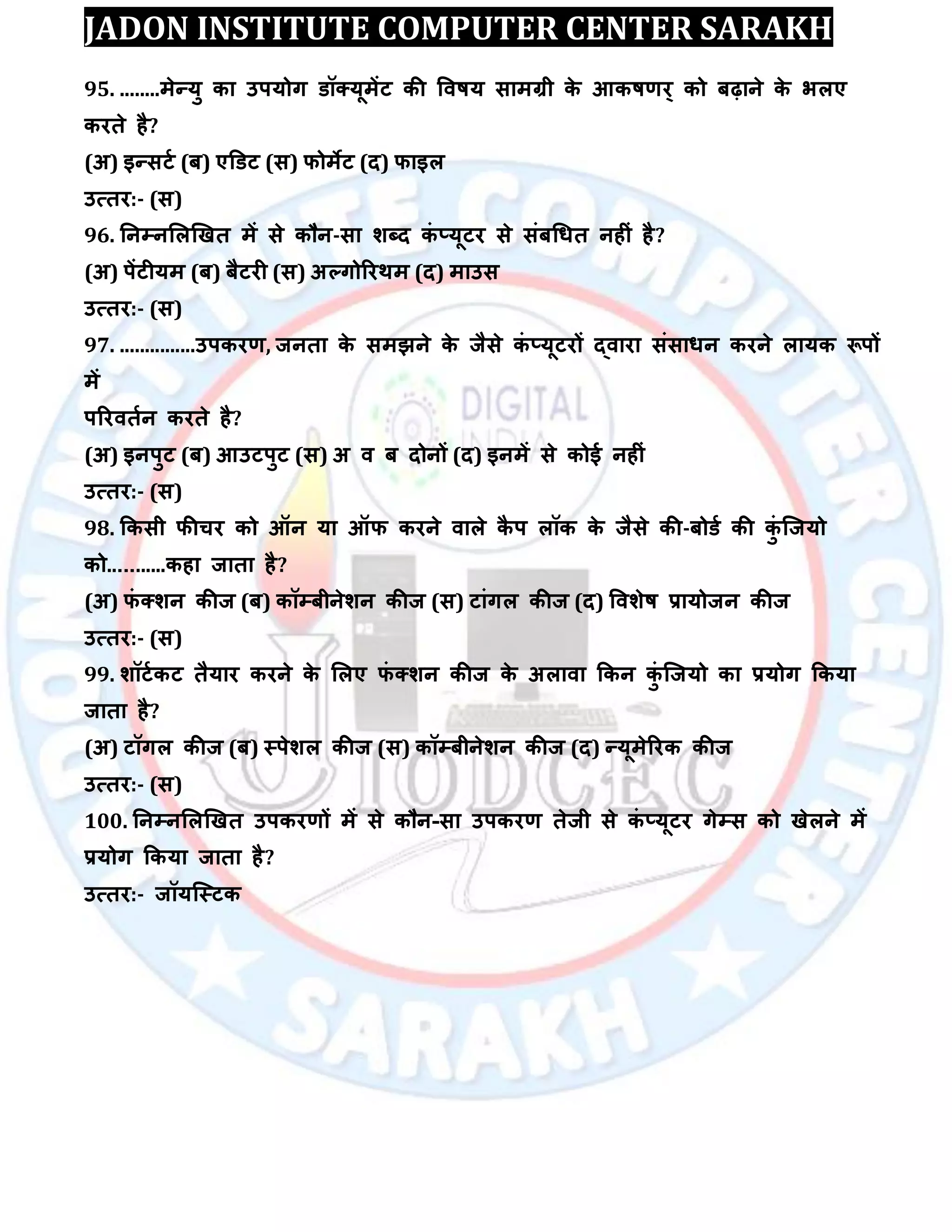 JADON INSTITUTE COMPUTER CENTER SARAKH
95. ........भेन्मु का उऩमोग डॉक्मूभेंट की विषम साभग्री के आकषर्य् को फढ़ाने के बरए
कयते है?
(अ) इन्सटा (फ) एडडट (स) पोभेट (द) पाइर
उत्तय:- (स)
96. तनम्पनलरखखत भें से कौन-सा िब्द कॊ ्मूटय से सॊफधधत नहीॊ है?
(अ) ऩेंटीमभ (फ) फैटयी (स) अल्गोरयथभ (द) भाउस
उत्तय:- (स)
97. ...............उऩकयर्, जनता के सभझने के जैसे कॊ ्मूटयों द्िाया सॊसाधन कयने रामक रूऩों
भें
ऩरयितान कयते है?
(अ) इनऩुट (फ) आउटऩुट (स) अ ि फ दोनों (द) इनभें से कोई नहीॊ
उत्तय:- (स)
98. ककसी पीचय को ऑन मा ऑप कयने िारे कै ऩ रॉक के जैसे की-फोडा की कुॊ स्जमो
को...........कहा जाता है?
(अ) पॊ क्िन कीज (फ) कॉम्पफीनेिन कीज (स) टाॊगर कीज (द) वििेष रामोजन कीज
उत्तय:- (स)
99. िॉटाकट तैमाय कयने के लरए पॊ क्िन कीज के अरािा ककन कुॊ स्जमो का रमोग ककमा
जाता है?
(अ) टॉगर कीज (फ) स्ऩेिर कीज (स) कॉम्पफीनेिन कीज (द) न्मूभेरयक कीज
उत्तय:- (स)
100. तनम्पनलरखखत उऩकयर्ों भें से कौन-सा उऩकयर् तेजी से कॊ ्मूटय गेम्पस को खेरने भें
रमोग ककमा जाता है?
उत्तय:- जॉमस्स्टक
 