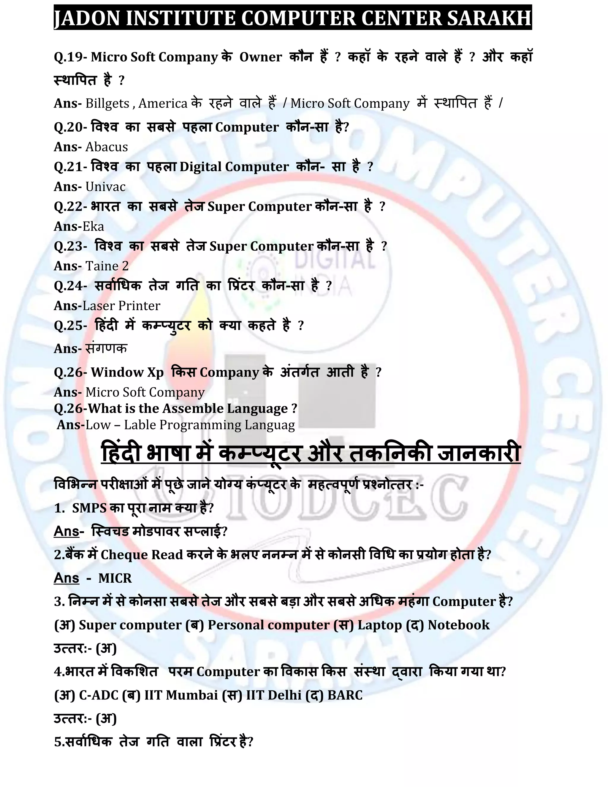 JADON INSTITUTE COMPUTER CENTER SARAKH
Q.19- Micro Soft Company के Owner कौन हैं ? कहॉ के यहने िारे हैं ? औय कहॉ
स्थावऩत है ?
Ans- Billgets , America के र ने िाऱे ैं / Micro Soft Company में स्थावपत ैं /
Q.20- विश्ि का सफसे ऩहरा Computer कौन-सा है?
Ans- Abacus
Q.21- विश्ि का ऩहरा Digital Computer कौन- सा है ?
Ans- Univac
Q.22- बायत का सफसे तेज Super Computer कौन-सा है ?
Ans-Eka
Q.23- विश्ि का सफसे तेज Super Computer कौन-सा है ?
Ans- Taine 2
Q.24- सिााधधक तेज गतत का वरॊटय कौन-सा है ?
Ans-Laser Printer
Q.25- दहॊदी भें कम्प्मुटय को क्मा कहते है ?
Ans- सिंिणक
Q.26- Window Xp ककस Company के अॊतगात आती है ?
Ans- Micro Soft Company
Q.26-What is the Assemble Language ?
Ans-Low – Lable Programming Languag
दहॊदी बाषा भें कम्प्मूटय औय तकतनकी जानकायी
विलबन्न ऩयीऺाओॊ भें ऩूछे जाने मोग्म कॊ ्मूटय के भहत्िऩूर्ा रश्नोत्तय :-
1. SMPS का ऩूया नाभ क्मा है?
Ans- स्स्िचड भोडऩािय स्राई?
2.फैंक भें Cheque Read कयने के बरए ननम्पन भें से कोनसी विधध का रमोग होता है?
Ans - MICR
3. तनम्पन भें से कोनसा सफसे तेज औय सफसे फड़ा औय सफसे अधधक भहॊगा Computer है?
(अ) Super computer (फ) Personal computer (स) Laptop (द) Notebook
उत्तय:- (अ)
4.बायत भें विकलित ऩयभ Computer का विकास ककस सॊस्था द्िाया ककमा गमा था?
(अ) C-ADC (फ) IIT Mumbai (स) IIT Delhi (द) BARC
उत्तय:- (अ)
5.सिााधधक तेज गतत िारा वरॊटय है?
 