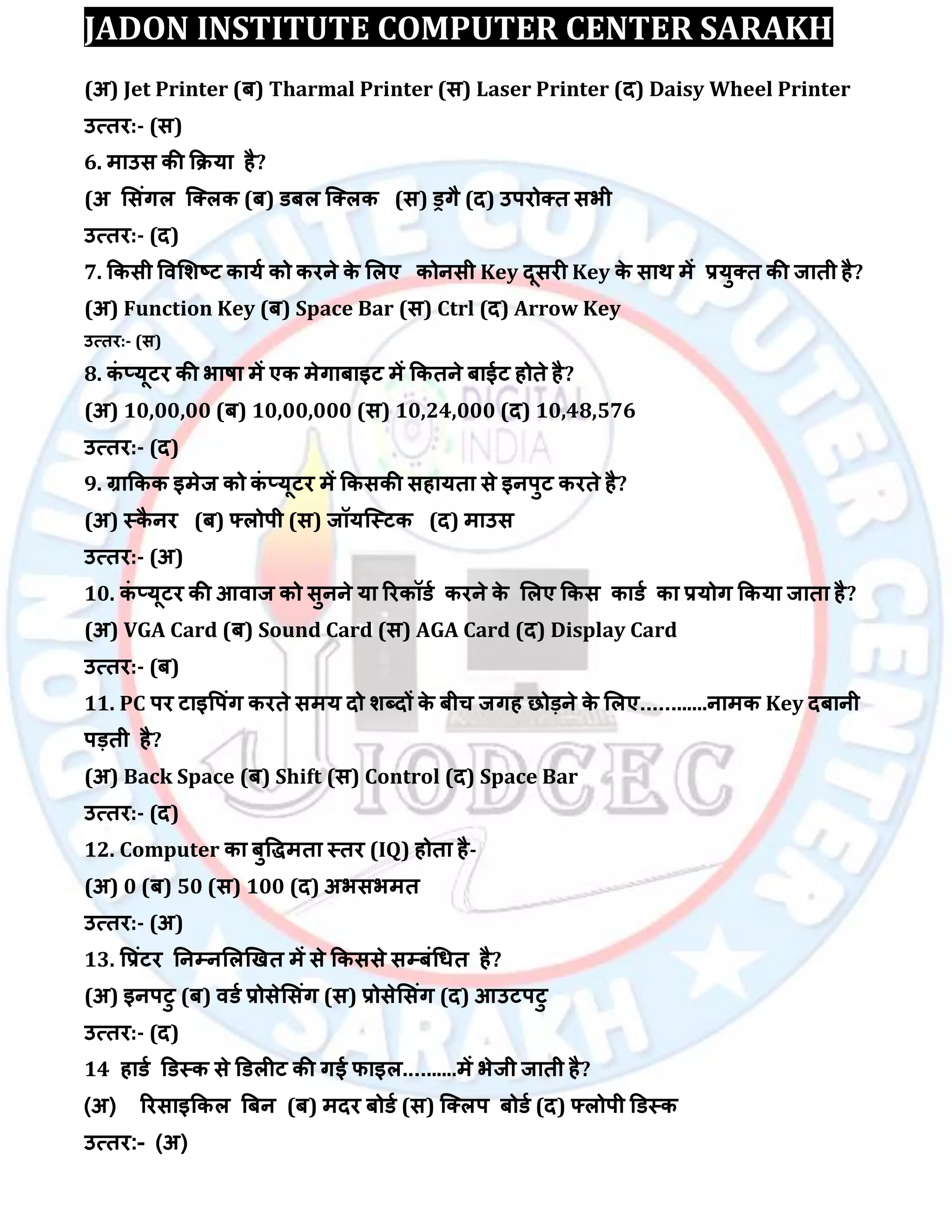 JADON INSTITUTE COMPUTER CENTER SARAKH
(अ) Jet Printer (फ) Tharmal Printer (स) Laser Printer (द) Daisy Wheel Printer
उत्तय:- (स)
6. भाउस की किमा है?
(अ लसॊगर स्क्रक (फ) डफर स्क्रक (स) ड्रगै (द) उऩयोक्त सबी
उत्तय:- (द)
7. ककसी विलिष्ट कामा को कयने के लरए कोनसी Key दूसयी Key के साथ भें रमुक्त की जाती है?
(अ) Function Key (फ) Space Bar (स) Ctrl (द) Arrow Key
उत्तय:- (स)
8. कॊ ्मूटय की बाषा भें एक भेगाफाइट भें ककतने फाईट होते है?
(अ) 10,00,00 (फ) 10,00,000 (स) 10,24,000 (द) 10,48,576
उत्तय:- (द)
9. ग्राककक इभेज को कॊ ्मूटय भें ककसकी सहामता से इनऩुट कयते है?
(अ) स्कै नय (फ) फ्रोऩी (स) जॉमस्स्टक (द) भाउस
उत्तय:- (अ)
10. कॊ ्मूटय की आिाज को सुनने मा रयकॉडा कयने के लरए ककस काडा का रमोग ककमा जाता है?
(अ) VGA Card (फ) Sound Card (स) AGA Card (द) Display Card
उत्तय:- (फ)
11. PC ऩय टाइवऩॊग कयते सभम दो िब्दों के फीच जगह छोड़ने के लरए............नाभक Key दफानी
ऩड़ती है?
(अ) Back Space (फ) Shift (स) Control (द) Space Bar
उत्तय:- (द)
12. Computer का फुविभता स्तय (IQ) होता है-
(अ) 0 (फ) 50 (स) 100 (द) अबसबभत
उत्तय:- (अ)
13. वरॊटय तनम्पनलरखखत भें से ककससे सम्पफॊधधत है?
(अ) इनऩटु (फ) िडा रोसेलसॊग (स) रोसेलसॊग (द) आउटऩटु
उत्तय:- (द)
14 हाडा डडस्क से डडरीट की गई पाइर..........भें बेजी जाती है?
(अ) रयसाइककर बफन (फ) भदय फोडा (स) स्क्रऩ फोडा (द) फ्रोऩी डडस्क
उत्तय:- (अ)
 