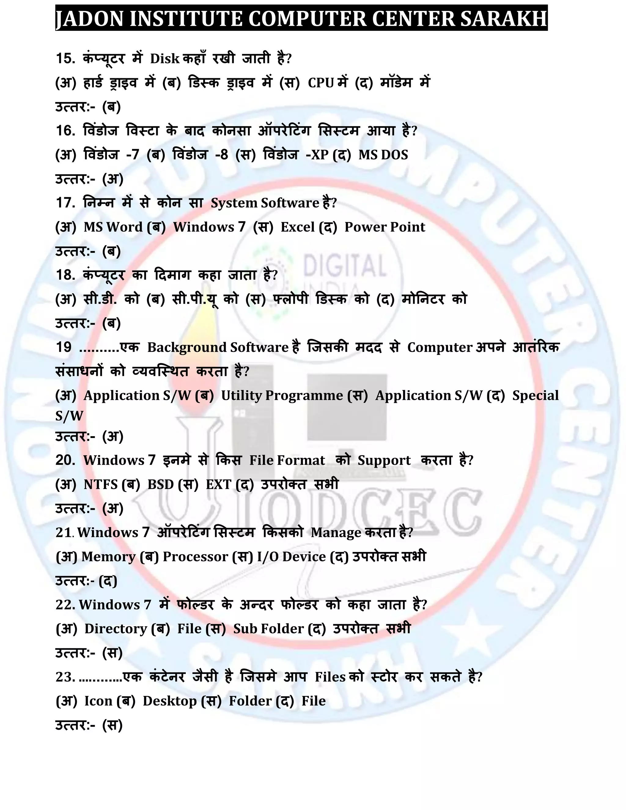 JADON INSTITUTE COMPUTER CENTER SARAKH
15. कॊ ्मूटय भें Disk कहाॉ यखी जाती है?
(अ) हाडा ड्राइि भें (फ) डडस्क ड्राइि भें (स) CPU भें (द) भॉडेभ भें
उत्तय:- (फ)
16. विॊडोज विस्टा के फाद कोनसा ऑऩयेदटॊग लसस्टभ आमा है?
(अ) विॊडोज -7 (फ) विॊडोज -8 (स) विॊडोज -XP (द) MS DOS
उत्तय:- (अ)
17. तनम्पन भें से कोन सा System Software है?
(अ) MS Word (फ) Windows 7 (स) Excel (द) Power Point
उत्तय:- (फ)
18. कॊ ्मूटय का ददभाग कहा जाता है?
(अ) सी.डी. को (फ) सी.ऩी.मू को (स) फ्रोऩी डडस्क को (द) भोतनटय को
उत्तय:- (फ)
19 ..........एक Background Software है स्जसकी भदद से Computer अऩने आतॊरयक
सॊसाधनों को व्मिस्स्थत कयता है?
(अ) Application S/W (फ) Utility Programme (स) Application S/W (द) Special
S/W
उत्तय:- (अ)
20. Windows 7 इनभे से ककस File Format को Support कयता है?
(अ) NTFS (फ) BSD (स) EXT (द) उऩयोक्त सबी
उत्तय:- (अ)
21. Windows 7 ऑऩयेदटॊग लसस्टभ ककसको Manage कयता है?
(अ) Memory (फ) Processor (स) I/O Device (द) उऩयोक्त सबी
उत्तय:- (द)
22. Windows 7 भें पोल्डय के अन्दय पोल्डय को कहा जाता है?
(अ) Directory (फ) File (स) Sub Folder (द) उऩयोक्त सबी
उत्तय:- (स)
23. ............एक कॊ टेनय जैसी है स्जसभे आऩ Files को स्टोय कय सकते है?
(अ) Icon (फ) Desktop (स) Folder (द) File
उत्तय:- (स)
 