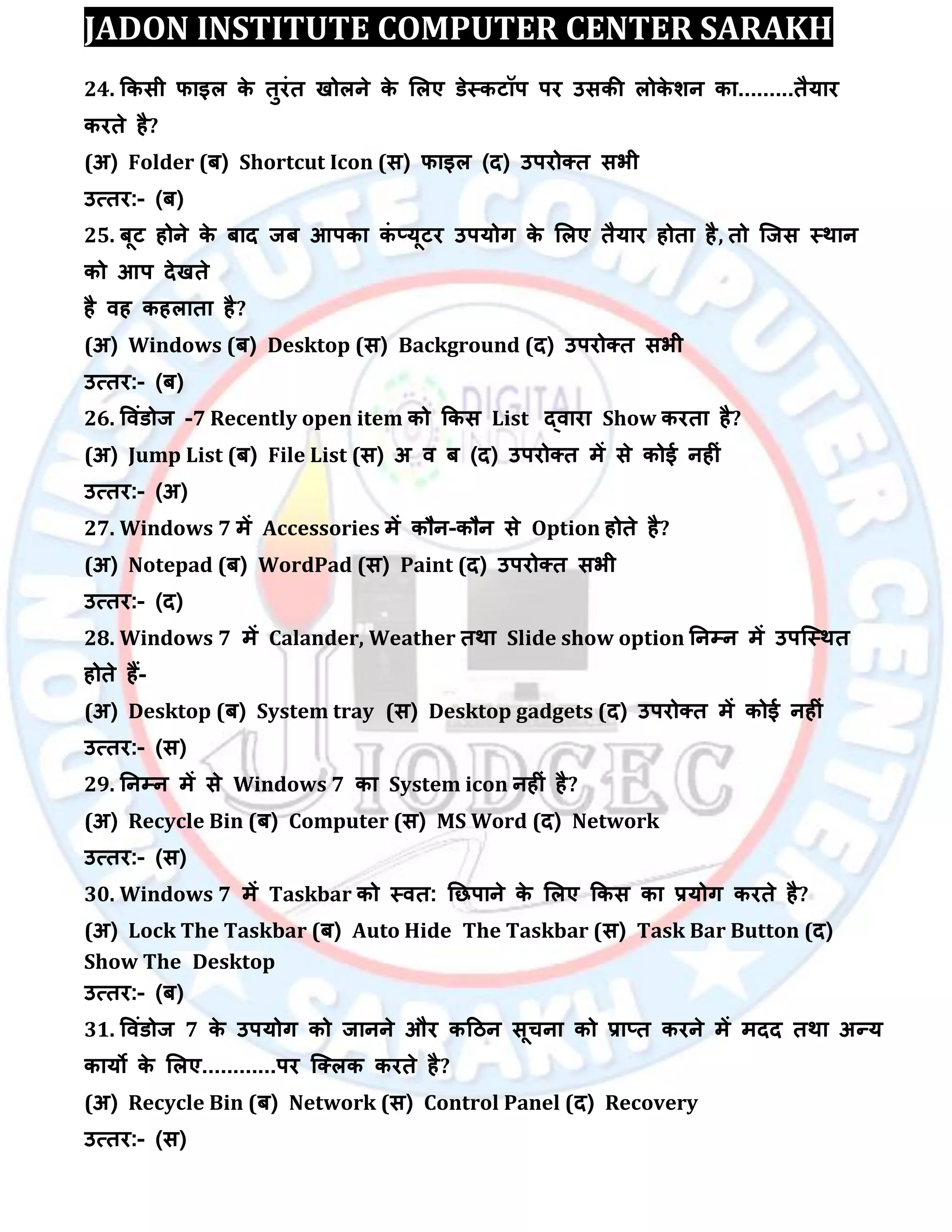 JADON INSTITUTE COMPUTER CENTER SARAKH
24. ककसी पाइर के तुयॊत खोरने के लरए डेस्कटॉऩ ऩय उसकी रोके िन का.........तैमाय
कयते है?
(अ) Folder (फ) Shortcut Icon (स) पाइर (द) उऩयोक्त सबी
उत्तय:- (फ)
25. फूट होने के फाद जफ आऩका कॊ ्मूटय उऩमोग के लरए तैमाय होता है, तो स्जस स्थान
को आऩ देखते
है िह कहराता है?
(अ) Windows (फ) Desktop (स) Background (द) उऩयोक्त सबी
उत्तय:- (फ)
26. विॊडोज -7 Recently open item को ककस List द्िाया Show कयता है?
(अ) Jump List (फ) File List (स) अ ि फ (द) उऩयोक्त भें से कोई नहीॊ
उत्तय:- (अ)
27. Windows 7 भें Accessories भें कौन-कौन से Option होते है?
(अ) Notepad (फ) WordPad (स) Paint (द) उऩयोक्त सबी
उत्तय:- (द)
28. Windows 7 भें Calander, Weather तथा Slide show option तनम्पन भें उऩस्स्थत
होते हैं-
(अ) Desktop (फ) System tray (स) Desktop gadgets (द) उऩयोक्त भें कोई नहीॊ
उत्तय:- (स)
29. तनम्पन भें से Windows 7 का System icon नहीॊ है?
(अ) Recycle Bin (फ) Computer (स) MS Word (द) Network
उत्तय:- (स)
30. Windows 7 भें Taskbar को स्ित: तछऩाने के लरए ककस का रमोग कयते है?
(अ) Lock The Taskbar (फ) Auto Hide The Taskbar (स) Task Bar Button (द)
Show The Desktop
उत्तय:- (फ)
31. विॊडोज 7 के उऩमोग को जानने औय कदिन सूचना को रा्त कयने भें भदद तथा अन्म
कामो के लरए............ऩय स्क्रक कयते है?
(अ) Recycle Bin (फ) Network (स) Control Panel (द) Recovery
उत्तय:- (स)
 