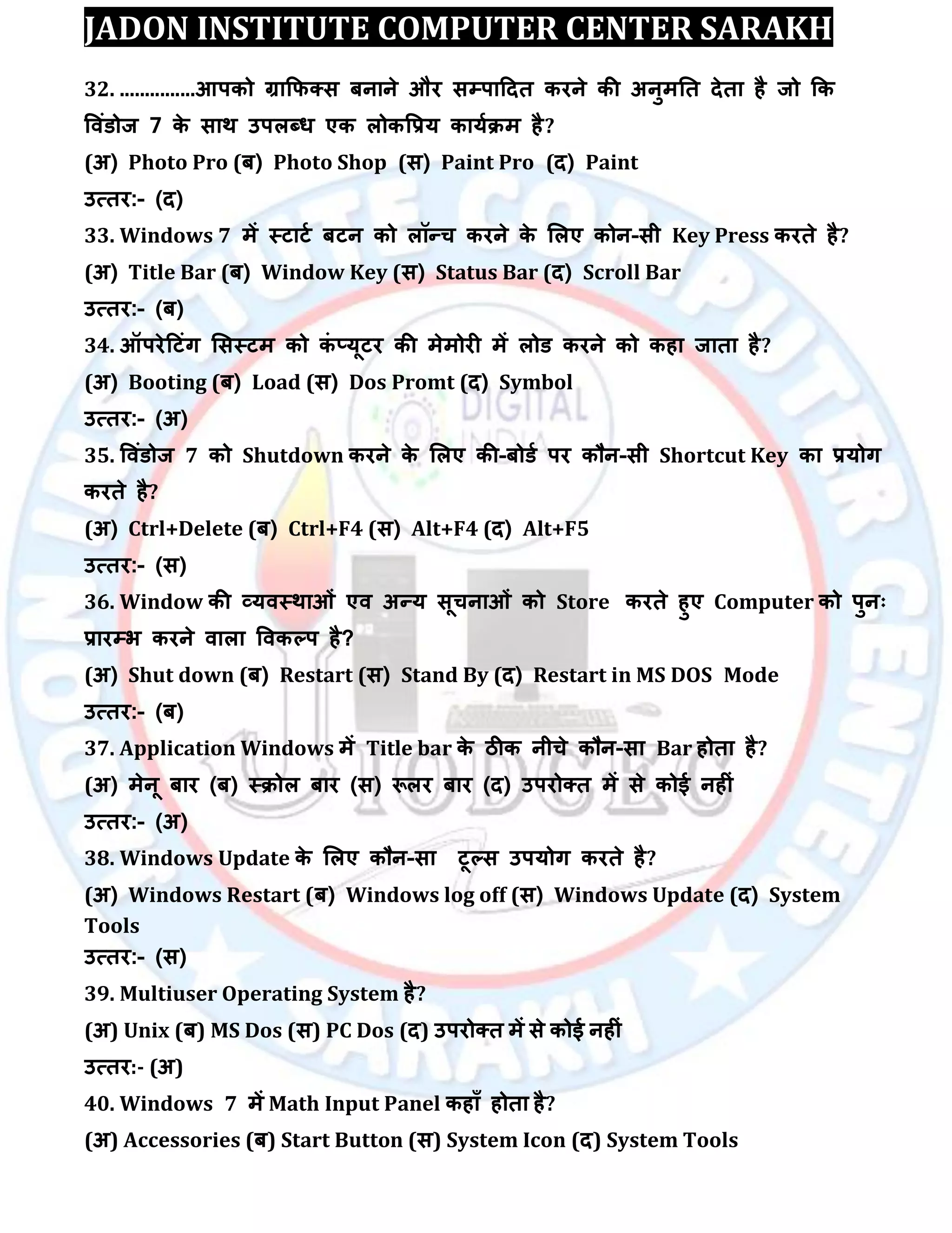 JADON INSTITUTE COMPUTER CENTER SARAKH
32. ...............आऩको ग्राकपक्स फनाने औय सम्पऩाददत कयने की अनुभतत देता है जो कक
विॊडोज 7 के साथ उऩरब्ध एक रोकवरम कामािभ है?
(अ) Photo Pro (फ) Photo Shop (स) Paint Pro (द) Paint
उत्तय:- (द)
33. Windows 7 भें स्टाटा फटन को रॉन्च कयने के लरए कोन-सी Key Press कयते है?
(अ) Title Bar (फ) Window Key (स) Status Bar (द) Scroll Bar
उत्तय:- (फ)
34. ऑऩयेदटॊग लसस्टभ को कॊ ्मूटय की भेभोयी भें रोड कयने को कहा जाता है?
(अ) Booting (फ) Load (स) Dos Promt (द) Symbol
उत्तय:- (अ)
35. विॊडोज 7 को Shutdown कयने के लरए की-फोडा ऩय कौन-सी Shortcut Key का रमोग
कयते है?
(अ) Ctrl+Delete (फ) Ctrl+F4 (स) Alt+F4 (द) Alt+F5
उत्तय:- (स)
36. Window की व्मिस्थाओॊ एि अन्म सूचनाओॊ को Store कयते हुए Computer को ऩुन्
रायम्पब कयने िारा विकल्ऩ है?
(अ) Shut down (फ) Restart (स) Stand By (द) Restart in MS DOS Mode
उत्तय:- (फ)
37. Application Windows भें Title bar के िीक नीचे कौन-सा Bar होता है?
(अ) भेनू फाय (फ) स्िोर फाय (स) रूरय फाय (द) उऩयोक्त भें से कोई नहीॊ
उत्तय:- (अ)
38. Windows Update के लरए कौन-सा टूल्स उऩमोग कयते है?
(अ) Windows Restart (फ) Windows log off (स) Windows Update (द) System
Tools
उत्तय:- (स)
39. Multiuser Operating System है?
(अ) Unix (फ) MS Dos (स) PC Dos (द) उऩयोक्त भें से कोई नहीॊ
उत्तय:- (अ)
40. Windows 7 भें Math Input Panel कहाॉ होता है?
(अ) Accessories (फ) Start Button (स) System Icon (द) System Tools
 