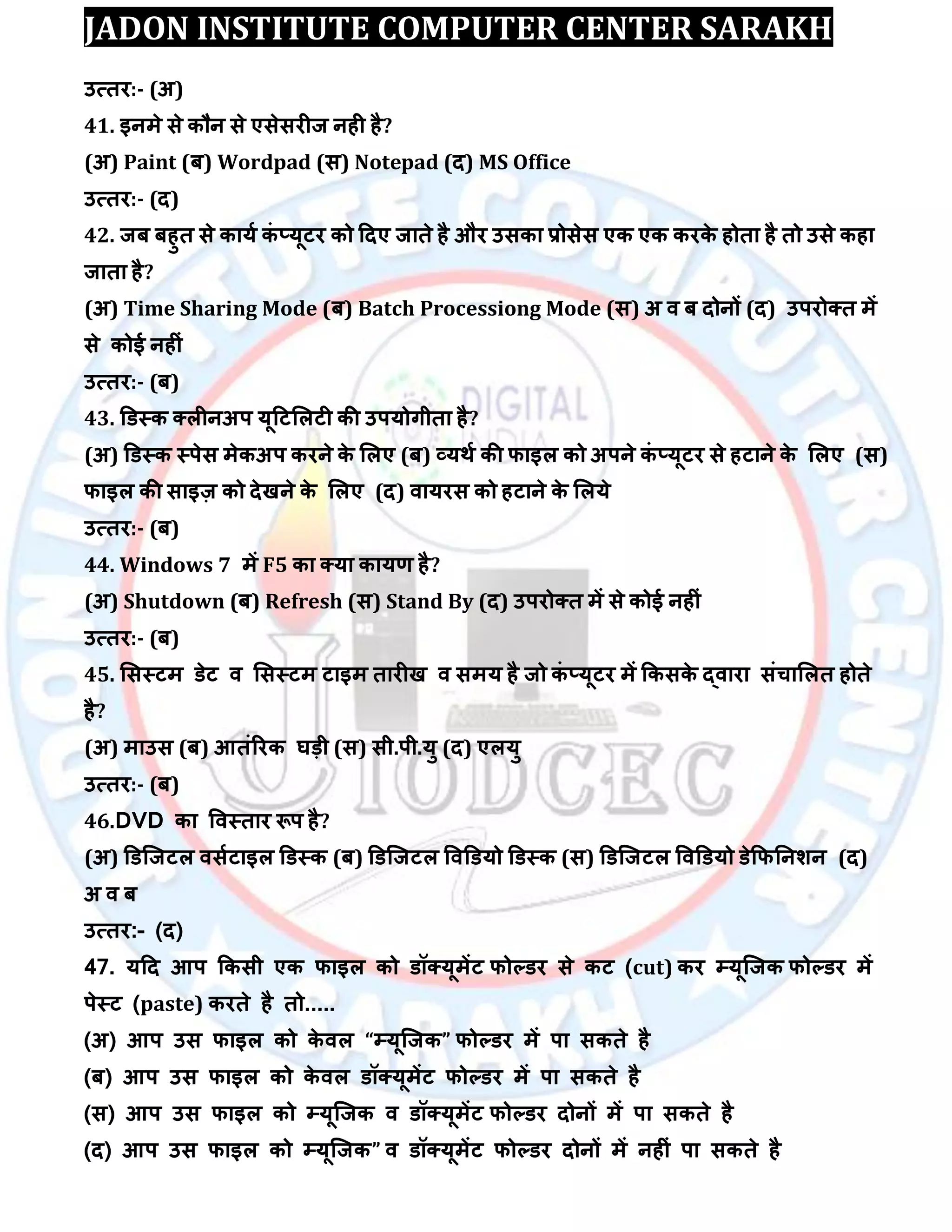 JADON INSTITUTE COMPUTER CENTER SARAKH
उत्तय:- (अ)
41. इनभे से कौन से एसेसयीज नही है?
(अ) Paint (फ) Wordpad (स) Notepad (द) MS Office
उत्तय:- (द)
42. जफ फहुत से कामा कॊ ्मूटय को ददए जाते है औय उसका रोसेस एक एक कयके होता है तो उसे कहा
जाता है?
(अ) Time Sharing Mode (फ) Batch Processiong Mode (स) अ ि फ दोनों (द) उऩयोक्त भें
से कोई नहीॊ
उत्तय:- (फ)
43. डडस्क क्रीनअऩ मूदटलरटी की उऩमोगीता है?
(अ) डडस्क स्ऩेस भेकअऩ कयने के लरए (फ) व्मथा की पाइर को अऩने कॊ ्मूटय से हटाने के लरए (स)
पाइर की साइज़ को देखने के लरए (द) िामयस को हटाने के लरमे
उत्तय:- (फ)
44. Windows 7 भें F5 का क्मा कामर् है?
(अ) Shutdown (फ) Refresh (स) Stand By (द) उऩयोक्त भें से कोई नहीॊ
उत्तय:- (फ)
45. लसस्टभ डेट ि लसस्टभ टाइभ तायीख ि सभम है जो कॊ ्मूटय भें ककसके द्िाया सॊचालरत होते
है?
(अ) भाउस (फ) आतॊरयक घड़ी (स) सी.ऩी.मु (द) एरमु
उत्तय:- (फ)
46.DVD का विस्ताय रूऩ है?
(अ) डडस्जटर िसाटाइर डडस्क (फ) डडस्जटर विडडमो डडस्क (स) डडस्जटर विडडमो डेकपतनिन (द)
अ ि फ
उत्तय:- (द)
47. मदद आऩ ककसी एक पाइर को डॉक्मूभेंट पोल्डय से कट (cut) कय म्पमूस्जक पोल्डय भें
ऩेस्ट (paste) कयते है तो.....
(अ) आऩ उस पाइर को के िर “म्पमूस्जक” पोल्डय भें ऩा सकते है
(फ) आऩ उस पाइर को के िर डॉक्मूभेंट पोल्डय भें ऩा सकते है
(स) आऩ उस पाइर को म्पमूस्जक ि डॉक्मूभेंट पोल्डय दोनों भें ऩा सकते है
(द) आऩ उस पाइर को म्पमूस्जक” ि डॉक्मूभेंट पोल्डय दोनों भें नहीॊ ऩा सकते है
 