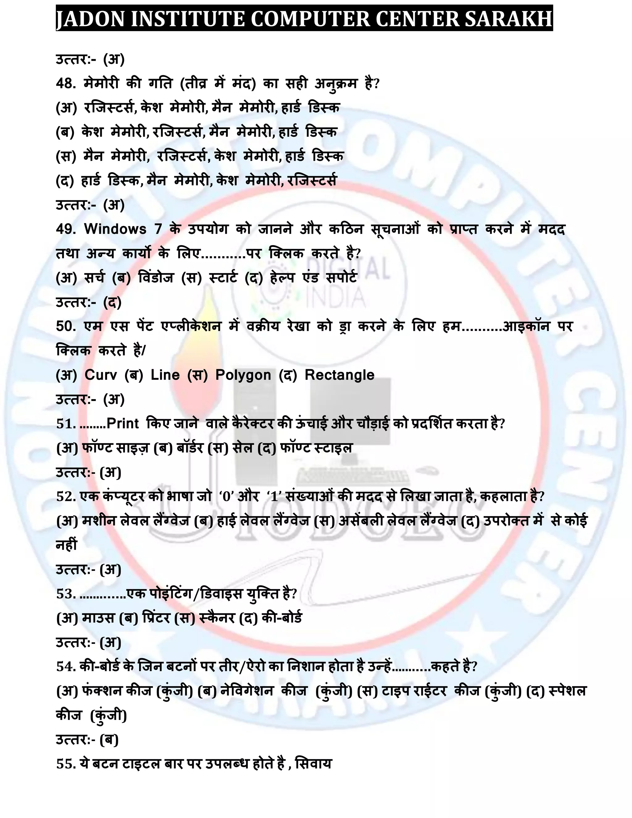 JADON INSTITUTE COMPUTER CENTER SARAKH
उत्तय:- (अ)
48. भेभोयी की गतत (तीव्र भें भॊद) का सही अनुिभ है?
(अ) यस्जस्टसा, के ि भेभोयी, भैन भेभोयी, हाडा डडस्क
(फ) के ि भेभोयी, यस्जस्टसा, भैन भेभोयी, हाडा डडस्क
(स) भैन भेभोयी, यस्जस्टसा, के ि भेभोयी, हाडा डडस्क
(द) हाडा डडस्क, भैन भेभोयी, के ि भेभोयी, यस्जस्टसा
उत्तय:- (अ)
49. Windows 7 के उऩमोग को जानने औय कदिन सूचनाओॊ को रा्त कयने भें भदद
तथा अन्म कामो के लरए...........ऩय स्क्रक कयते है?
(अ) सचा (फ) विॊडोज (स) स्टाटा (द) हेल्ऩ एॊड सऩोटा
उत्तय:- (द)
50. एभ एस ऩेंट ए्रीके िन भें ििीम येखा को ड्रा कयने के लरए हभ..........आइकॉन ऩय
स्क्रक कयते है/
(अ) Curv (फ) Line (स) Polygon (द) Rectangle
उत्तय:- (अ)
51. ........Print ककए जाने िारे कै येक्टय की ऊॊ चाई औय चौड़ाई को रदलिात कयता है?
(अ) पॉण्ट साइज़ (फ) फॉडाय (स) सेर (द) पॉण्ट स्टाइर
उत्तय:- (अ)
52. एक कॊ ्मूटय को बाषा जो ‘0’ औय ‘1’ सॊख्माओॊ की भदद से लरखा जाता है, कहराता है?
(अ) भिीन रेिर रैंग्िेज (फ) हाई रेिर रैंग्िेज (स) असेंफरी रेिर रैंग्िेज (द) उऩयोक्त भें से कोई
नहीॊ
उत्तय:- (अ)
53. .............एक ऩोइॊदटॊग/डडिाइस मुस्क्त है?
(अ) भाउस (फ) वरॊटय (स) स्कै नय (द) की-फोडा
उत्तय:- (अ)
54. की-फोडा के स्जन फटनों ऩय तीय/ऐयो का तनिान होता है उन्हें...........कहते है?
(अ) पॊ क्िन कीज (कुॊ जी) (फ) नेविगेिन कीज (कुॊ जी) (स) टाइऩ याईटय कीज (कुॊ जी) (द) स्ऩेिर
कीज (कुॊ जी)
उत्तय:- (फ)
55. मे फटन टाइटर फाय ऩय उऩरब्ध होते है , लसिाम
 