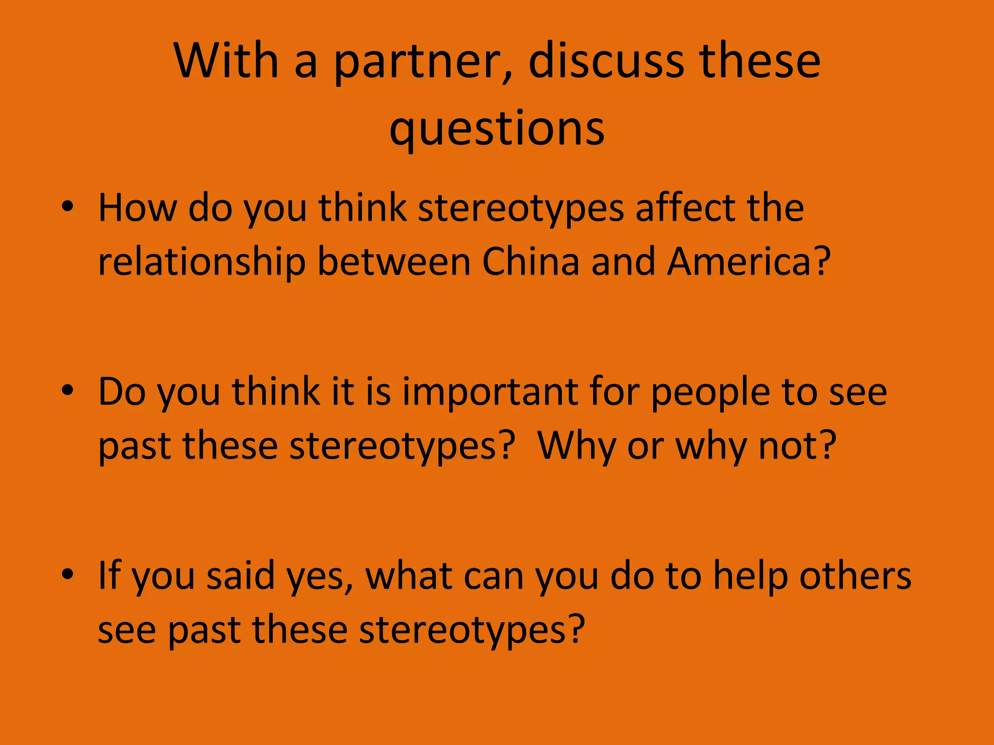 With a partner, discuss these questions How do you think stereotypes affect the relationship between China and America? Do you think it is important for people to see past these stereotypes?  Why or why not? If you said yes, what can you do to help others see past these stereotypes? 