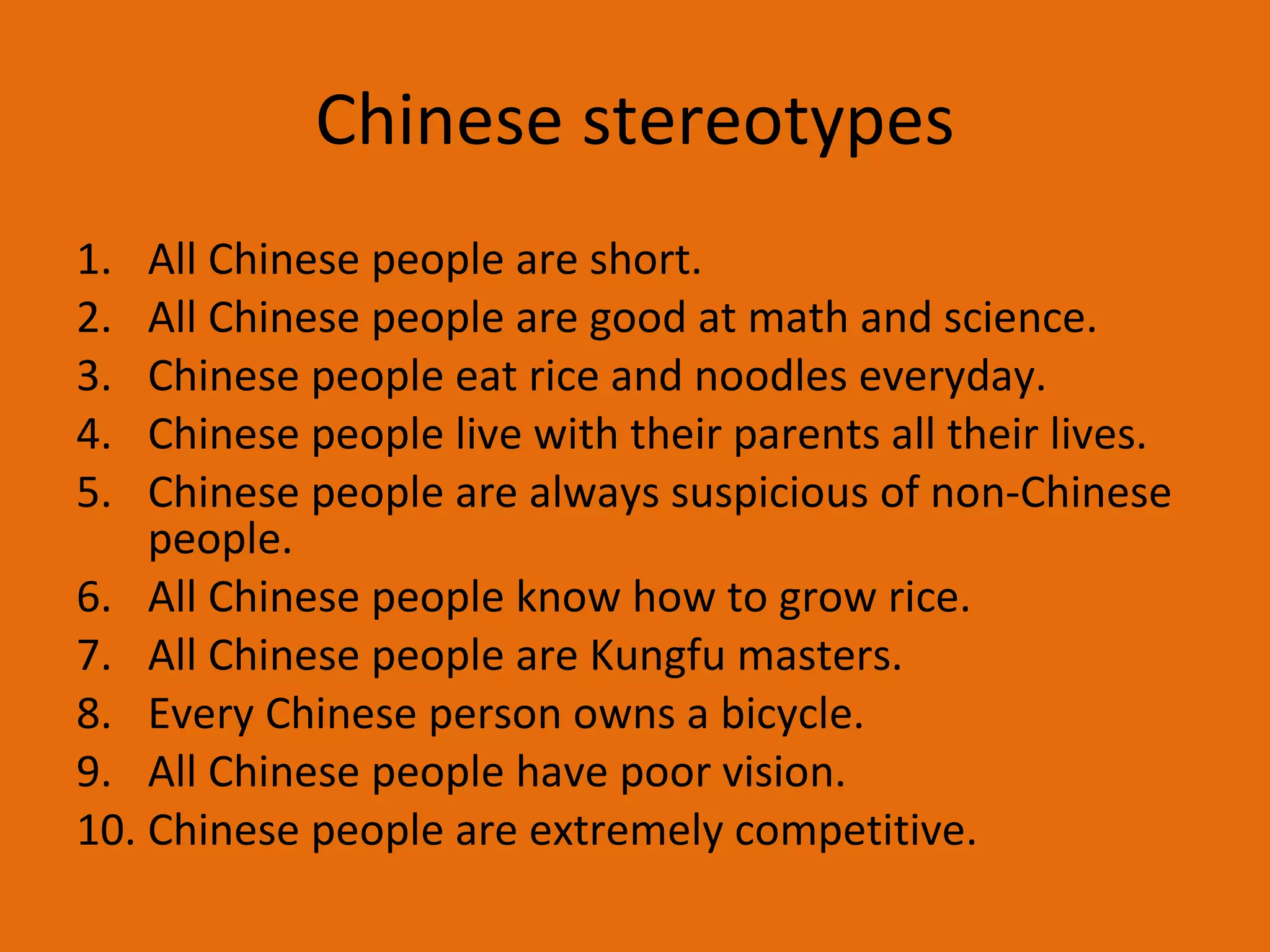 Chinese stereotypes All Chinese people are short.  All Chinese people are good at math and science. Chinese people eat rice and noodles everyday. Chinese people live with their parents all their lives.  Chinese people are always suspicious of non-Chinese people. All Chinese people know how to grow rice.  All Chinese people are Kungfu masters. Every Chinese person owns a bicycle. All Chinese people have poor vision.  Chinese people are extremely competitive. 