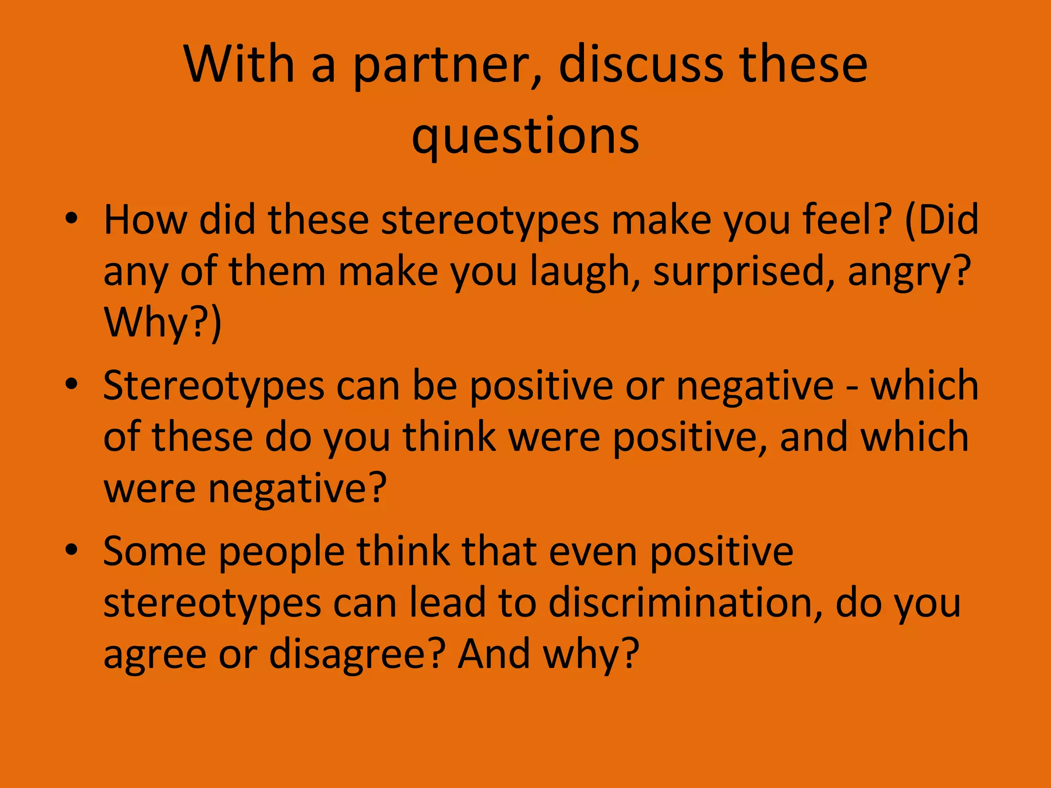 With a partner, discuss these questions How did these stereotypes make you feel? (Did any of them make you laugh, surprised, angry? Why?) Stereotypes can be positive or negative - which of these do you think were positive, and which were negative? Some people think that even positive stereotypes can lead to discrimination, do you agree or disagree? And why? 