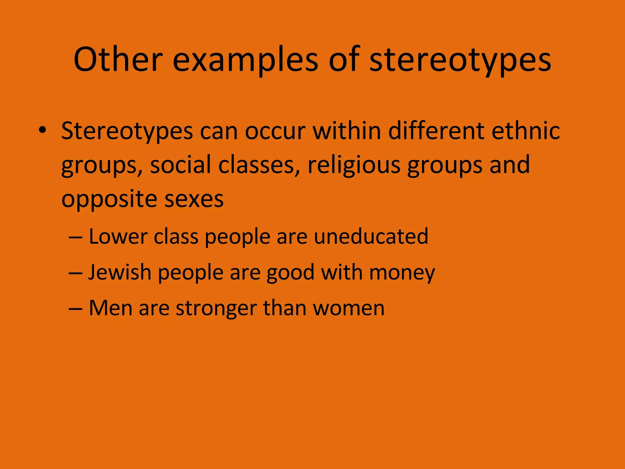 Other examples of stereotypes Stereotypes can occur within different ethnic groups, social classes, religious groups and opposite sexes Lower class people are uneducated Jewish people are good with money Men are stronger than women 